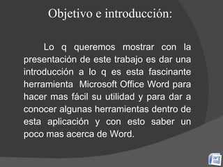 Objetivo e introducción: Lo q queremos mostrar con la presentación de este trabajo es dar una introducción a lo q es esta fascinante herramienta  Microsoft Office Word para hacer mas fácil su utilidad y para dar a conocer algunas herramientas dentro de esta aplicación y con esto saber un poco mas acerca de Word. 