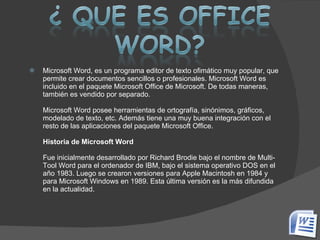 Microsoft Word, es un programa editor de texto ofimático muy popular, que permite crear documentos sencillos o profesionales. Microsoft Word es incluido en el paquete Microsoft Office de Microsoft. De todas maneras, también es vendido por separado. Microsoft Word posee herramientas de ortografía, sinónimos, gráficos, modelado de texto, etc. Además tiene una muy buena integración con el resto de las aplicaciones del paquete Microsoft Office. Historia de Microsoft Word Fue inicialmente desarrollado por Richard Brodie bajo el nombre de Multi-Tool Word para el ordenador de IBM, bajo el sistema operativo DOS en el año 1983. Luego se crearon versiones para Apple Macintosh en 1984 y para Microsoft Windows en 1989. Esta última versión es la más difundida en la actualidad. 