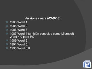 Versiones para MS-DOS: 1983 Word 1  1985 Word 2  1986 Word 3  1987 Word 4 también conocido como Microsoft Word 4.0 para PC  1989 Word 5  1991 Word 5.1  1993 Word 6.0  