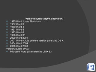 Versiones para Apple Macintosh: 1985 Word 1 para Macintosh  1987 Word 3  1989 Word 4  1991 Word 5  1993 Word 6  1998 Word 98  2000 Word 2001  2001 Word v.X, la primera versión para Mac OS X  2004 Word 2004  2008 Word 2008  Versiones para UNIX: Microsoft Word para sistemas UNIX 5.1 