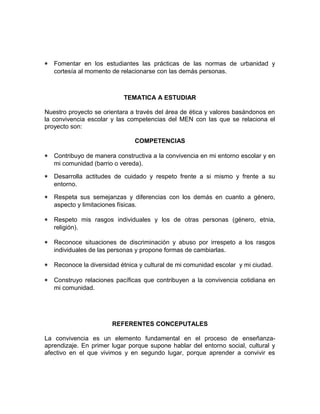 * Fomentar en los estudiantes las prácticas de las normas de urbanidad y 
cortesía al momento de relacionarse con las demás personas. 
TEMATICA A ESTUDIAR 
Nuestro proyecto se orientara a través del área de ética y valores basándonos en 
la convivencia escolar y las competencias del MEN con las que se relaciona el 
proyecto son: 
COMPETENCIAS 
* Contribuyo de manera constructiva a la convivencia en mi entorno escolar y en 
mi comunidad (barrio o vereda). 
* Desarrolla actitudes de cuidado y respeto frente a si mismo y frente a su 
entorno. 
* Respeta sus semejanzas y diferencias con los demás en cuanto a género, 
aspecto y limitaciones físicas. 
* Respeto mis rasgos individuales y los de otras personas (género, etnia, 
religión). 
* Reconoce situaciones de discriminación y abuso por irrespeto a los rasgos 
individuales de las personas y propone formas de cambiarlas. 
* Reconoce la diversidad étnica y cultural de mi comunidad escolar y mi ciudad. 
* Construyo relaciones pacíficas que contribuyen a la convivencia cotidiana en 
mi comunidad. 
REFERENTES CONCEPUTALES 
La convivencia es un elemento fundamental en el proceso de enseñanza-aprendizaje. 
En primer lugar porque supone hablar del entorno social, cultural y 
afectivo en el que vivimos y en segundo lugar, porque aprender a convivir es 
 
