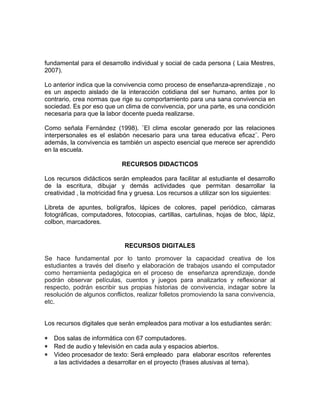 fundamental para el desarrollo individual y social de cada persona ( Laia Mestres, 
2007). 
Lo anterior indica que la convivencia como proceso de enseñanza-aprendizaje , no 
es un aspecto aislado de la interacción cotidiana del ser humano, antes por lo 
contrario, crea normas que rige su comportamiento para una sana convivencia en 
sociedad. Es por eso que un clima de convivencia, por una parte, es una condición 
necesaria para que la labor docente pueda realizarse. 
Como señala Fernández (1998). ¨El clima escolar generado por las relaciones 
interpersonales es el eslabón necesario para una tarea educativa eficaz¨. Pero 
además, la convivencia es también un aspecto esencial que merece ser aprendido 
en la escuela. 
RECURSOS DIDACTICOS 
Los recursos didácticos serán empleados para facilitar al estudiante el desarrollo 
de la escritura, dibujar y demás actividades que permitan desarrollar la 
creatividad , la motricidad fina y gruesa. Los recursos a utilizar son los siguientes: 
Libreta de apuntes, bolígrafos, lápices de colores, papel periódico, cámaras 
fotográficas, computadores, fotocopias, cartillas, cartulinas, hojas de bloc, lápiz, 
colbon, marcadores. 
RECURSOS DIGITALES 
Se hace fundamental por lo tanto promover la capacidad creativa de los 
estudiantes a través del diseño y elaboración de trabajos usando el computador 
como herramienta pedagógica en el proceso de enseñanza aprendizaje, donde 
podrán observar películas, cuentos y juegos para analizarlos y reflexionar al 
respecto, podrán escribir sus propias historias de convivencia, indagar sobre la 
resolución de algunos conflictos, realizar folletos promoviendo la sana convivencia, 
etc. 
Los recursos digitales que serán empleados para motivar a los estudiantes serán: 
* Dos salas de informática con 67 computadores. 
* Red de audio y televisión en cada aula y espacios abiertos. 
* Video procesador de texto: Será empleado para elaborar escritos referentes 
a las actividades a desarrollar en el proyecto (frases alusivas al tema). 
 
