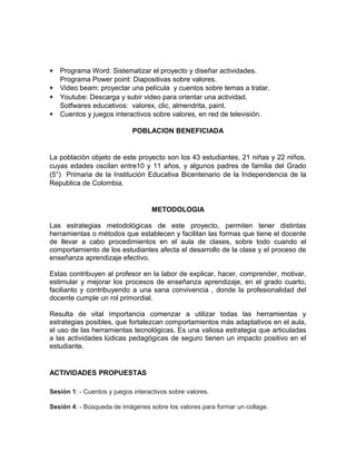 * Programa Word: Sistematizar el proyecto y diseñar actividades. 
Programa Power point: Diapositivas sobre valores. 
* Video beam: proyectar una película y cuentos sobre temas a tratar. 
* Youtube: Descarga y subir video para orientar una actividad. 
Sotfwares educativos: valorex, clic, almendrita, paint. 
* Cuentos y juegos interactivos sobre valores, en red de televisión. 
POBLACION BENEFICIADA 
La población objeto de este proyecto son los 43 estudiantes, 21 niñas y 22 niños, 
cuyas edades oscilan entre10 y 11 años, y algunos padres de familia del Grado 
(5°) Primaria de la Institución Educativa Bicentenario de la Independencia de la 
Republica de Colombia. 
METODOLOGIA 
Las estrategias metodológicas de este proyecto, permiten tener distintas 
herramientas o métodos que establecen y facilitan las formas que tiene el docente 
de llevar a cabo procedimientos en el aula de clases, sobre todo cuando el 
comportamiento de los estudiantes afecta el desarrollo de la clase y el proceso de 
enseñanza aprendizaje efectivo. 
Estas contribuyen al profesor en la labor de explicar, hacer, comprender, motivar, 
estimular y mejorar los procesos de enseñanza aprendizaje, en el grado cuarto, 
facilianto y contribuyendo a una sana convivencia , donde la profesionalidad del 
docente cumple un rol primordial. 
Resulta de vital importancia comenzar a utilizar todas las herramientas y 
estrategias posibles, que fortalezcan comportamientos más adaptativos en el aula, 
el uso de las herramientas tecnológicas. Es una valiosa estrategia que articuladas 
a las actividades lúdicas pedagógicas de seguro tienen un impacto positivo en el 
estudiante. 
ACTIVIDADES PROPUESTAS 
Sesión 1: - Cuentos y juegos interactivos sobre valores. 
Sesión 4: - Búsqueda de imágenes sobre los valores para formar un collage. 
 