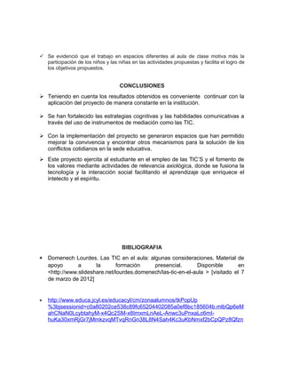  Se evidenció que el trabajo en espacios diferentes al aula de clase motiva más la 
participación de los niños y las niñas en las actividades propuestas y facilita el logro de 
los objetivos propuestos. 
CONCLUSIONES 
 Teniendo en cuenta los resultados obtenidos es conveniente continuar con la 
aplicación del proyecto de manera constante en la institución. 
 Se han fortalecido las estrategias cognitivas y las habilidades comunicativas a 
través del uso de instrumentos de mediación como las TIC. 
 Con la implementación del proyecto se generaron espacios que han permitido 
mejorar la convivencia y encontrar otros mecanismos para la solución de los 
conflictos cotidianos en la sede educativa. 
 Este proyecto ejercita al estudiante en el empleo de las TIC’S y el fomento de 
los valores mediante actividades de relevancia axiológica, donde se fusiona la 
tecnología y la interacción social facilitando el aprendizaje que enriquece el 
intelecto y el espíritu. 
BIBLIOGRAFIA 
* Domenech Lourdes. Las TIC en el aula: algunas consideraciones. Material de 
apoyo a la formación presencial. Disponible en 
<http://www.slideshare.net/lourdes.domenech/las-tic-en-el-aula > [visitado el 7 
de marzo de 2012] 
* http://www.educa.jcyl.es/educacyl/cm/zonaalumnos/tkPopUp 
%3bjsessionid=c0a80202ce538c89fc65204402085a0ef8bc185604b.mlbQp6eM 
ahCNaN0LcybtahyM-x4Qc2SM-x8ImxmLnAeL-Anwc3uPnxaLc6mI-huKa30xmRjGr7jMmkzvqMTvqRnGn38L8N4Sah4Kc3uKbNmxf2bCpQPz8Qfzn 
 