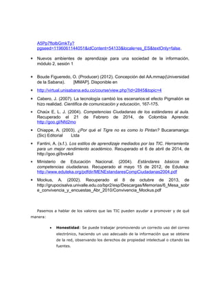A5Pp7ftolbGmkTy? 
pgseed=1196061144051&idContent=54133&locale=es_ES&textOnly=false. 
* Nuevos ambientes de aprendizaje para una sociedad de la información, 
módulo 2, sesión 1 
* Boude Figueredo, O. (Producer) (2012). Concepción del AA.mmap(Universidad 
de la Sabana). [MMAP]. Disponible en 
* http://virtual.unisabana.edu.co/course/view.php?id=2845&topic=4 
* Cabero, J. (2007). La tecnología cambió los escenarios:el efecto Pigmalión se 
hizo realidad. Cientifica de comunicación y educación, 167-175. 
* Chaúx E, L. J. (2004). Competencias Ciudadanas de los estándares al aula. 
Recuperado el 21 de Febrero de 2014, de Colombia Aprende: 
http://goo.gl/Nfd2mo 
* Chiappe, A. (2003). ¿Por qué el Tigre no es como lo Pintan? Bucaramanga: 
(Sic) Editorial Ltda 
* Fantini, A. (s.f.). Los estilos de aprendizaje mediados por las TIC. Herramienta 
para un mejor rendimiento académico. Recuperado el 6 de abril de 2014, de 
http://goo.gl/bvs4ol 
* Ministerio de Educación Nacional. (2004). Estándares básicos de 
competencias ciudadanas. Recuperado el mayo 15 de 2012, de Eduteka: 
http://www.eduteka.org/pdfdir/MENEstandaresCompCiudadanas2004.pdf 
* Mockus, A. (2002). Recuperado el 8 de octubre de 2013, de 
http://grupocisalva.univalle.edu.co/bpr2/esp/Descargas/Memorias/6_Mesa_sobr 
e_convivencia_y_encuestas_Abr_2010/Convivencia_Mockus.pdf 
Pasemos a hablar de los valores que las TIC pueden ayudar a promover y de qué 
manera: 
· Honestidad: Se puede trabajar promoviendo un correcto uso del correo 
electrónico, haciendo un uso adecuado de la información que se obtiene 
de la red, observando los derechos de propiedad intelectual o citando las 
fuentes. 
 