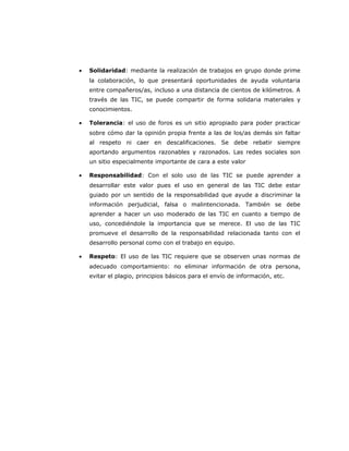 · Solidaridad: mediante la realización de trabajos en grupo donde prime 
la colaboración, lo que presentará oportunidades de ayuda voluntaria 
entre compañeros/as, incluso a una distancia de cientos de kilómetros. A 
través de las TIC, se puede compartir de forma solidaria materiales y 
conocimientos. 
· Tolerancia: el uso de foros es un sitio apropiado para poder practicar 
sobre cómo dar la opinión propia frente a las de los/as demás sin faltar 
al respeto ni caer en descalificaciones. Se debe rebatir siempre 
aportando argumentos razonables y razonados. Las redes sociales son 
un sitio especialmente importante de cara a este valor 
· Responsabilidad: Con el solo uso de las TIC se puede aprender a 
desarrollar este valor pues el uso en general de las TIC debe estar 
guiado por un sentido de la responsabilidad que ayude a discriminar la 
información perjudicial, falsa o malintencionada. También se debe 
aprender a hacer un uso moderado de las TIC en cuanto a tiempo de 
uso, concediéndole la importancia que se merece. El uso de las TIC 
promueve el desarrollo de la responsabilidad relacionada tanto con el 
desarrollo personal como con el trabajo en equipo. 
· Respeto: El uso de las TIC requiere que se observen unas normas de 
adecuado comportamiento: no eliminar información de otra persona, 
evitar el plagio, principios básicos para el envío de información, etc. 
