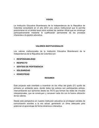 VISION 
La Institución Educativa Bicentenario de la Independencia de la Republica de 
Colombia consolidará en el año 2012 una cultura institucional que le permita 
posicionarse en el ámbito local como entidad de carácter oficial que se construye 
participativamente mediante la cualificación permanente de los procesos 
inherentes a la gestión educativa. 
VALORES INSTITUCIONALES 
Los valores institucionales de la Institución Educativa Bicentenario de la 
Independencia de la Republica de Colombia son: 
* RESPONSABILIDAD 
* RESPECTO 
* SENTIDO DE PERTENENCIA 
* SOLIDARIDAD 
* HONESTIDAD 
RESUMEN 
Este proyecto está orientado a incentivar en los niños del grado (5°) quinto de 
primaria un ambiente sano, donde todos los actores son participantes activos, 
intercambiando sus opiniones desde las TIC’S que forman las redes de vínculos 
interpersonales, que se construyen y renueven cada día con la buena utilización 
de los valores. 
Desde esta perspectiva en nuestra institución educativa se privilegian canales de 
comunicación acordes a la era actual, generando un clima adecuado para 
potenciar el aprendizaje de forma dinámica e interactiva. 
 