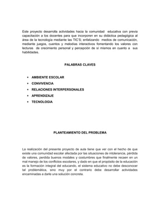 Este proyecto desarrolla actividades hacia la comunidad educativa con previa 
capacitación a los docentes para que incorporen en su didáctica pedagógica al 
área de la tecnología mediante las TIC’S; enfatizando medios de comunicación, 
mediante juegos, cuentos y melodías interactivos fomentando los valores con 
lecturas de crecimiento personal y percepción de sí mismos en cuanto a sus 
habilidades. 
PALABRAS CLAVES 
* AMBIENTE ESCOLAR 
* CONVIVENCIA 
* RELACIONES INTERPERSONALES 
* APRENDIZAJE 
* TECNOLOGIA 
PLANTEAMIENTO DEL PROBLEMA 
La realización del presente proyecto de aula tiene que ver con el hecho de que 
existe una comunidad escolar afectada por las situaciones de intolerancia, pérdida 
de valores, perdida buenos modales y costumbres que finalmente recaen en un 
mal manejo de los conflictos escolares, y dado en que el propósito de la educación 
es la formación integral del educando, el sistema educativo no debe desconocer 
tal problemática, sino muy por el contrario debe desarrollar actividades 
encaminadas a darle una solución concreta. 
 