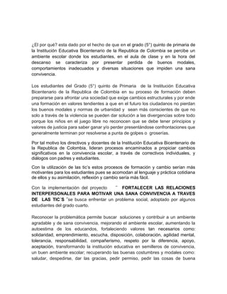 ¿El por qué? esta dado por el hecho de que en el grado (5°) quinto de primaria de 
la Institución Educativa Bicentenario de la Republica de Colombia se percibe un 
ambiente escolar donde los estudiantes, en el aula de clase y en la hora del 
descanso se caracteriza por presentar perdida de buenos modales, 
comportamientos inadecuados y diversas situaciones que impiden una sana 
convivencia. 
Los estudiantes del Grado (5°) quinto de Primaria de la Institución Educativa 
Bicentenario de la Republica de Colombia en su proceso de formación deben 
prepararse para afrontar una sociedad que exige cambios estructurales y por ende 
una formación en valores tendientes a que en el futuro los ciudadanos no pierdan 
los buenos modales y normas de urbanidad y sean más conscientes de que no 
solo a través de la violencia se pueden dar solución a las divergencias sobre todo 
porque los niños en el juego libre no reconocen que se debe tener principios y 
valores de justicia para saber ganar y/o perder presentándose confrontaciones que 
generalmente terminan por resolverse a punta de golpes o groserías. 
Por tal motivo los directivos y docentes de la Institución Educativa Bicentenario de 
la Republica de Colombia, lideran procesos encaminados a propiciar cambios 
significativos en la convivencia escolar, a través de correctivos individuales, y 
diálogos con padres y estudiantes. 
Con la utilización de las tic’s estos procesos de formación y cambio serían más 
motivantes para los estudiantes pues se acomodan al lenguaje y práctica cotidiana 
de ellos y su asimilación, reflexión y cambio sería más fácil. 
Con la implementación del proyecto ¨ FORTALECER LAS RELACIONES 
INTERPERSONALES PARA MOTIVAR UNA SANA CONVIVENCIA A TRAVES 
DE LAS TIC´S ¨se busca enfrentar un problema social, adoptado por algunos 
estudiantes del grado cuarto. 
Reconocer la problemática permite buscar soluciones y contribuir a un ambiente 
agradable y de sana convivencia, mejorando el ambiente escolar, aumentando la 
autoestima de los educandos, fortaleciendo valores tan necesarios como: 
solidaridad, emprendimiento, escucha, disposición, colaboración, agilidad mental, 
tolerancia, responsabilidad, compañerismo, respeto por la diferencia, apoyo, 
aceptación, transformando la institución educativa en semilleros de convivencia, 
un buen ambiente escolar; recuperando las buenas costumbres y modales como: 
saludar, despedirse, dar las gracias, pedir permiso, pedir las cosas de buena 
 