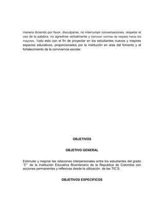 manera diciendo por favor, disculparse, no interrumpir conversaciones, respetar el 
uso de la palabra, no agredirse verbalmente y conocer normas de respeto hacia los 
mayores. Todo esto con el fin de proyectar en los estudiantes nuevos y mejores 
espacios educativos, proporcionados por la institución en aras del fomento y el 
fortalecimiento de la convivencia escolar. 
OBJETIVOS 
OBJETIVO GENERAL 
Estimular y mejorar las relaciones interpersonales entre los estudiantes del grado 
¨5°¨ de la Institución Educativa Bicentenario de la Republica de Colombia con 
acciones permanentes y reflexivas desde la utilización de las TIC’S. 
OBJETIVOS ESPECIFICOS 
 