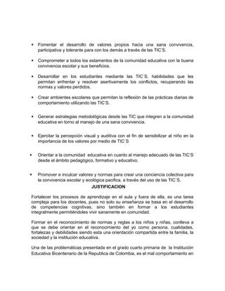 * Fomentar el desarrollo de valores propios hacia una sana convivencia, 
participativa y tolerante para con los demás a través de las TIC’S. 
* Comprometer a todos los estamentos de la comunidad educativa con la buena 
convivencia escolar y sus beneficios. 
* Desarrollar en los estudiantes mediante las TIC´S, habilidades que les 
permitan enfrentar y resolver asertivamente los conflictos, recuperando las 
normas y valores perdidos. 
* Crear ambientes escolares que permitan la reflexión de las prácticas diarias de 
comportamiento utilizando las TIC’S. 
* Generar estrategias metodológicas desde las TIC que integren a la comunidad 
educativa en torno al manejo de una sana convivencia. 
* Ejercitar la percepción visual y auditiva con el fin de sensibilizar al niño en la 
importancia de los valores por medio de TIC´S 
* Orientar a la comunidad educativa en cuanto al manejo adecuado de las TIC’S 
desde el ámbito pedagógico, formativo y educativo. 
* Promover e inculcar valores y normas para crear una conciencia colectiva para 
la convivencia escolar y ecológica pacifica, a través del uso de las TIC´S. 
JUSTIFICACION 
Fortalecer los procesos de aprendizaje en el aula y fuera de ella, es una tarea 
compleja para los docentes, pues no solo su enseñanza se basa en el desarrollo 
de competencias cognitivas, sino también en formar a los estudiantes 
integralmente permitiéndoles vivir sanamente en comunidad. 
Formar en el reconocimiento de normas y reglas a los niños y niñas, conlleva a 
que se debe orientar en el reconocimiento del yo como persona, cualidades, 
fortalezas y debilidades siendo esta una orientación compartida entre la familia, la 
sociedad y la institución educativa. 
Una de las problemáticas presentada en el grado cuarto primaria de la Institución 
Educativa Bicentenario de la Republica de Colombia, es el mal comportamiento en 
 