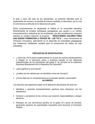 el aula y fuera del aula de los estudiantes, se presenta dificultad para el 
acatamiento de normas y la perdida de buenos modales y costumbres, por lo cual 
la convivencia se dificulta en la relaciones de pares. 
Dicho comportamiento ha despertado el interés en la comunidad educativa 
Bicentenarista de emplear estrategias pedagógicas que ayuden a un cambio 
comportamental y actitudinal de los estudiantes, por ello consideramos necesario 
articular en nuestra institución el proyecto: ¨ RESCATEMOS VALORES PARA 
UNA BUENA FORMACION A TRAVES DE LAS TIC´S ¨, como herramienta de 
formación innovadora, estimulante en el desarrollo de actividades pedagógicas 
que fortalezcan habilidades sociales para la construcción de estilos de vida 
saludables. 
PREGUNTAS DE INVESTIGACION 
* ¿ Cómo las TIC’S podría implementarse en el aula de manera interdisciplinaria 
e integral en la educación activa y proactiva basada en las relaciones 
interpersonales de los estudiantes del grado 5° de primaria de la Institución 
Educativa Bicentenario De La Republica De Colombia? 
* ¿Qué significa la convivencia? 
* ¿Cuáles son los valores que me identifican como ser humano? 
* ¿Cómo debe ser mi comportamiento en la escuela, familia y comunidad? 
ALCANCES 
Los alcances que esperamos lograr en la aplicación del proyecto de aula son: 
* Identificar y aprender comportamientos asertivos para interactuar con los 
estudiantes. 
* Construir y apropiarse de las normas que imponen responsabilidad y otorgan 
derechos. 
* Participar de una convivencia pacífica en el grado (5°) quinto de primaria, 
generando espacios de aprendizajes requeridos para favorecer la formación 
integral. 
 