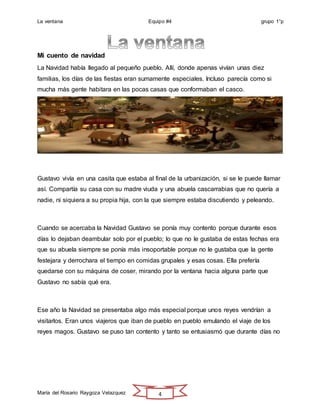 La ventana Equipo #4 grupo 1°p
María del Rosario Raygoza Velazquez 4
Mi cuento de navidad
La Navidad había llegado al pequeño pueblo. Allí, donde apenas vivían unas diez
familias, los días de las fiestas eran sumamente especiales. Incluso parecía como si
mucha más gente habitara en las pocas casas que conformaban el casco.
Gustavo vivía en una casita que estaba al final de la urbanización, si se le puede llamar
así. Compartía su casa con su madre viuda y una abuela cascarrabias que no quería a
nadie, ni siquiera a su propia hija, con la que siempre estaba discutiendo y peleando.
Cuando se acercaba la Navidad Gustavo se ponía muy contento porque durante esos
días lo dejaban deambular solo por el pueblo; lo que no le gustaba de estas fechas era
que su abuela siempre se ponía más insoportable porque no le gustaba que la gente
festejara y derrochara el tiempo en comidas grupales y esas cosas. Ella prefería
quedarse con su máquina de coser, mirando por la ventana hacia alguna parte que
Gustavo no sabía qué era.
Ese año la Navidad se presentaba algo más especial porque unos reyes vendrían a
visitarlos. Eran unos viajeros que iban de pueblo en pueblo emulando el viaje de los
reyes magos. Gustavo se puso tan contento y tanto se entusiasmó que durante días no
 