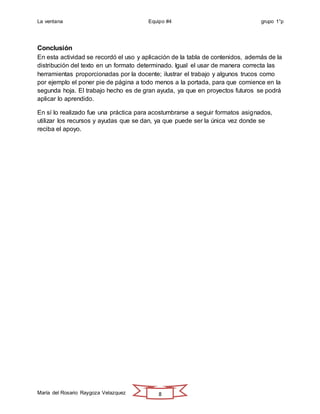 La ventana Equipo #4 grupo 1°p
María del Rosario Raygoza Velazquez 8
Conclusión
En esta actividad se recordó el uso y aplicación de la tabla de contenidos, además de la
distribución del texto en un formato determinado. Igual el usar de manera correcta las
herramientas proporcionadas por la docente; ilustrar el trabajo y algunos trucos como
por ejemplo el poner pie de página a todo menos a la portada, para que comience en la
segunda hoja. El trabajo hecho es de gran ayuda, ya que en proyectos futuros se podrá
aplicar lo aprendido.
En sí lo realizado fue una práctica para acostumbrarse a seguir formatos asignados,
utilizar los recursos y ayudas que se dan, ya que puede ser la única vez donde se
reciba el apoyo.
 