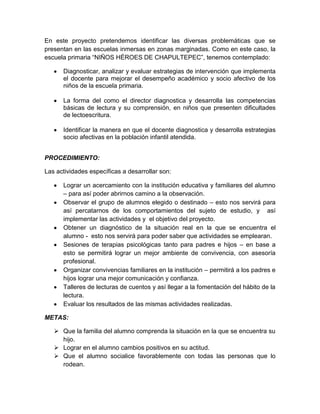 En este proyecto pretendemos identificar las diversas problemáticas que se
presentan en las escuelas inmersas en zonas marginadas. Como en este caso, la
escuela primaria “NIÑOS HÉROES DE CHAPULTEPEC”, tenemos contemplado:
Diagnosticar, analizar y evaluar estrategias de intervención que implementa
el docente para mejorar el desempeño académico y socio afectivo de los
niños de la escuela primaria.
La forma del como el director diagnostica y desarrolla las competencias
básicas de lectura y su comprensión, en niños que presenten dificultades
de lectoescritura.
Identificar la manera en que el docente diagnostica y desarrolla estrategias
socio afectivas en la población infantil atendida.
PROCEDIMIENTO:
Las actividades específicas a desarrollar son:
Lograr un acercamiento con la institución educativa y familiares del alumno
– para así poder abrirnos camino a la observación.
Observar el grupo de alumnos elegido o destinado – esto nos servirá para
así percatarnos de los comportamientos del sujeto de estudio, y así
implementar las actividades y el objetivo del proyecto.
Obtener un diagnóstico de la situación real en la que se encuentra el
alumno - esto nos servirá para poder saber que actividades se emplearan.
Sesiones de terapias psicológicas tanto para padres e hijos – en base a
esto se permitirá lograr un mejor ambiente de convivencia, con asesoría
profesional.
Organizar convivencias familiares en la institución – permitirá a los padres e
hijos lograr una mejor comunicación y confianza.
Talleres de lecturas de cuentos y así llegar a la fomentación del hábito de la
lectura.
Evaluar los resultados de las mismas actividades realizadas.
METAS:
 Que la familia del alumno comprenda la situación en la que se encuentra su
hijo.
 Lograr en el alumno cambios positivos en su actitud.
 Que el alumno socialice favorablemente con todas las personas que lo
rodean.

 