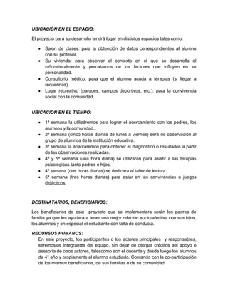 UBICACIÓN EN EL ESPACIO:
El proyecto para su desarrollo tendrá lugar en distintos espacios tales como:
Salón de clases: para la obtención de datos correspondientes al alumno
con su profesor.
Su vivienda: para observar el contexto en el que se desarrolla el
niñonaturalmente y percatarnos de los factores que influyen en su
personalidad.
Consultorio médico: para que el alumno acuda a terapias (si llegar a
requerirlas).
Lugar recreativo (parques, campos deportivos, etc.): para la convivencia
social con la comunidad.

UBICACIÓN EN EL TIEMPO:
1ª semana la utilizáremos para lograr el acercamiento con los padres, los
alumnos y la comunidad..
2ª semana (cinco horas diarias de lunes a viernes) será de observación al
grupo de alumnos de la institución educativa.
3ª semana la abarcaremos para obtener el diagnostico o resultados a partir
de las observaciones realizadas.
4ª y 5ª semana (una hora diaria) se utilizaran para asistir a las terapias
psicológicas tanto padres e hijos.
4ª semana (dos horas diarias) se dedicara al taller de lectura.
5ª semana (tres horas diarias) para estar en las convivencias o juegos
didácticos.

DESTINATARIOS, BENEFICIARIOS:
Los beneficiarios de este proyecto que se implementara serán los padres de
familia ya que les ayudara a tener una mejor relación socio-afectiva con sus hijos,
los alumnos y en especial el estudiante con falta de conducta.
RECURSOS HUMANOS:
En este proyecto, los participantes o los actores principales y responsables,
seremoslos integrantes del equipo, sin dejar de otorgar créditos ael apoyo o
asesoría de otros actores, talescomo son el docente y desde luego los alumnos
de 4° año y propiamente al alumno estudiado. Contando con la co-participación
de los mismos beneficiarios, de sus familias o de su comunidad.

 
