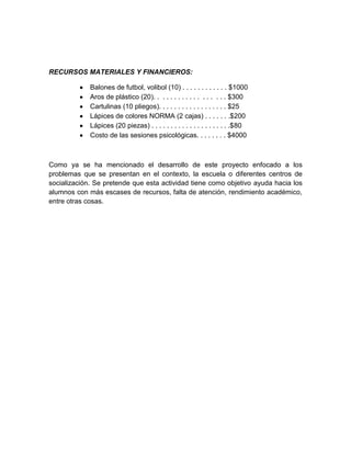 RECURSOS MATERIALES Y FINANCIEROS:
Balones de futbol, volibol (10) . . . . . . . . . . . . $1000
Aros de plástico (20). . . . . . . . . . . . . . . . . . $300
Cartulinas (10 pliegos). . . . . . . . . . . . . . . . . . $25
Lápices de colores NORMA (2 cajas) . . . . . . .$200
Lápices (20 piezas) . . . . . . . . . . . . . . . . . . . . .$80
Costo de las sesiones psicológicas. . . . . . . . $4000

Como ya se ha mencionado el desarrollo de este proyecto enfocado a los
problemas que se presentan en el contexto, la escuela o diferentes centros de
socialización. Se pretende que esta actividad tiene como objetivo ayuda hacia los
alumnos con más escases de recursos, falta de atención, rendimiento académico,
entre otras cosas.

 