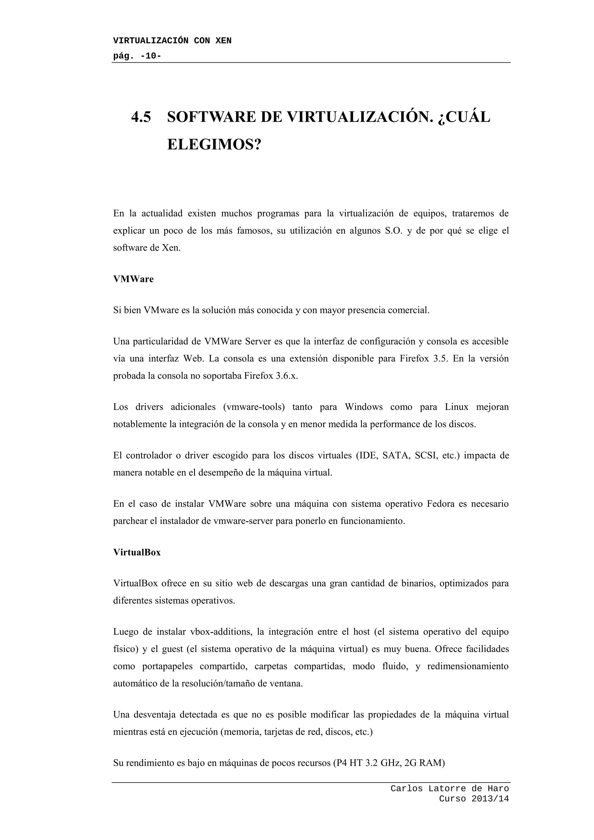 VIRTUALIZACIÓN CON XEN
pág. -10-
Carlos Latorre de Haro
Curso 2013/14
4.5 SOFTWARE DE VIRTUALIZACIÓN. ¿CUÁL
ELEGIMOS?
En la actualidad existen muchos programas para la virtualización de equipos, trataremos de
explicar un poco de los más famosos, su utilización en algunos S.O. y de por qué se elige el
software de Xen.
VMWare
Si bien VMware es la solución más conocida y con mayor presencia comercial.
Una particularidad de VMWare Server es que la interfaz de configuración y consola es accesible
vía una interfaz Web. La consola es una extensión disponible para Firefox 3.5. En la versión
probada la consola no soportaba Firefox 3.6.x.
Los drivers adicionales (vmware-tools) tanto para Windows como para Linux mejoran
notablemente la integración de la consola y en menor medida la performance de los discos.
El controlador o driver escogido para los discos virtuales (IDE, SATA, SCSI, etc.) impacta de
manera notable en el desempeño de la máquina virtual.
En el caso de instalar VMWare sobre una máquina con sistema operativo Fedora es necesario
parchear el instalador de vmware-server para ponerlo en funcionamiento.
VirtualBox
VirtualBox ofrece en su sitio web de descargas una gran cantidad de binarios, optimizados para
diferentes sistemas operativos.
Luego de instalar vbox-additions, la integración entre el host (el sistema operativo del equipo
físico) y el guest (el sistema operativo de la máquina virtual) es muy buena. Ofrece facilidades
como portapapeles compartido, carpetas compartidas, modo fluido, y redimensionamiento
automático de la resolución/tamaño de ventana.
Una desventaja detectada es que no es posible modificar las propiedades de la máquina virtual
mientras está en ejecución (memoria, tarjetas de red, discos, etc.)
Su rendimiento es bajo en máquinas de pocos recursos (P4 HT 3.2 GHz, 2G RAM)
 