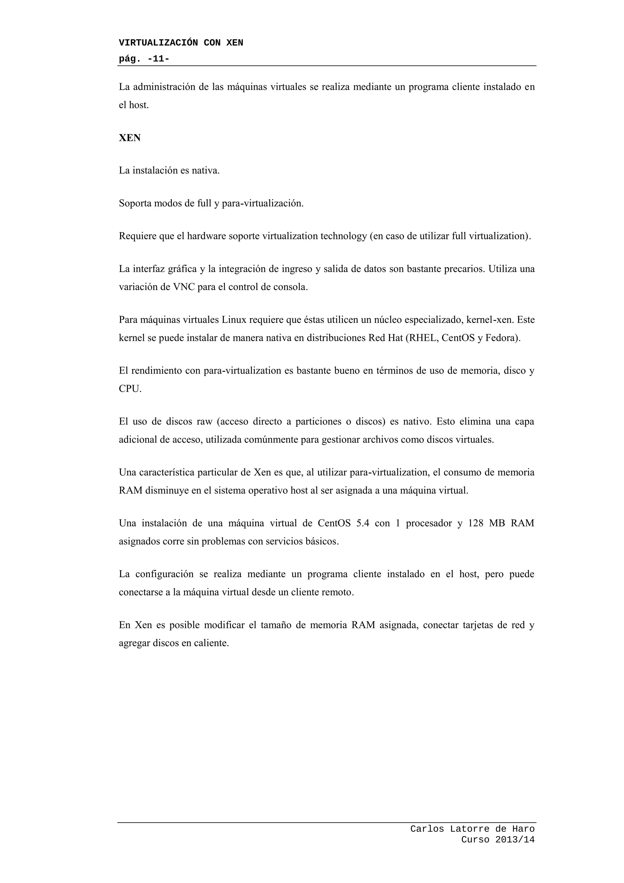 VIRTUALIZACIÓN CON XEN
pág. -11-
Carlos Latorre de Haro
Curso 2013/14
La administración de las máquinas virtuales se realiza mediante un programa cliente instalado en
el host.
XEN
La instalación es nativa.
Soporta modos de full y para-virtualización.
Requiere que el hardware soporte virtualization technology (en caso de utilizar full virtualization).
La interfaz gráfica y la integración de ingreso y salida de datos son bastante precarios. Utiliza una
variación de VNC para el control de consola.
Para máquinas virtuales Linux requiere que éstas utilicen un núcleo especializado, kernel-xen. Este
kernel se puede instalar de manera nativa en distribuciones Red Hat (RHEL, CentOS y Fedora).
El rendimiento con para-virtualization es bastante bueno en términos de uso de memoria, disco y
CPU.
El uso de discos raw (acceso directo a particiones o discos) es nativo. Esto elimina una capa
adicional de acceso, utilizada comúnmente para gestionar archivos como discos virtuales.
Una característica particular de Xen es que, al utilizar para-virtualization, el consumo de memoria
RAM disminuye en el sistema operativo host al ser asignada a una máquina virtual.
Una instalación de una máquina virtual de CentOS 5.4 con 1 procesador y 128 MB RAM
asignados corre sin problemas con servicios básicos.
La configuración se realiza mediante un programa cliente instalado en el host, pero puede
conectarse a la máquina virtual desde un cliente remoto.
En Xen es posible modificar el tamaño de memoria RAM asignada, conectar tarjetas de red y
agregar discos en caliente.
 