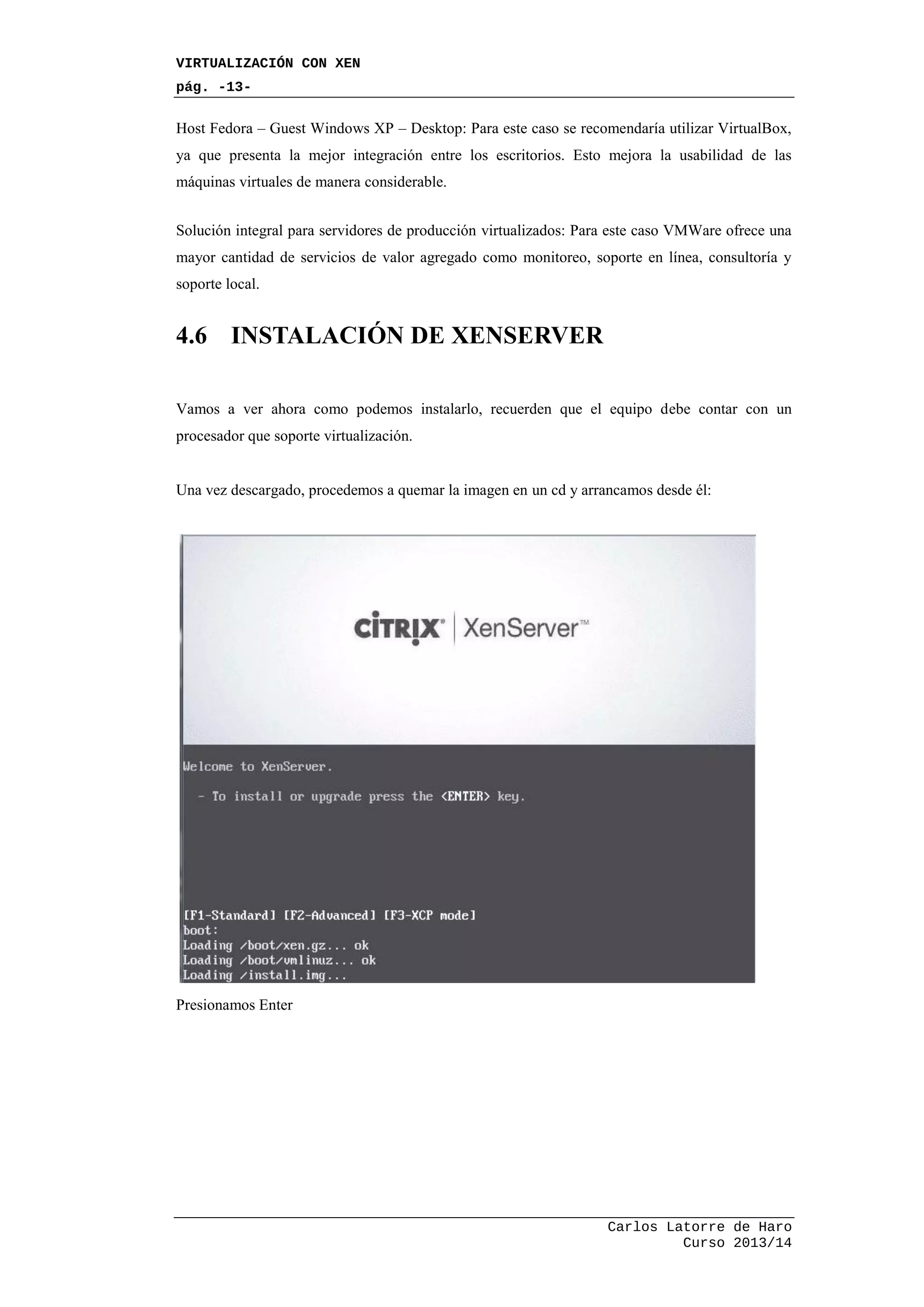 VIRTUALIZACIÓN CON XEN
pág. -13-
Carlos Latorre de Haro
Curso 2013/14
Host Fedora – Guest Windows XP – Desktop: Para este caso se recomendaría utilizar VirtualBox,
ya que presenta la mejor integración entre los escritorios. Esto mejora la usabilidad de las
máquinas virtuales de manera considerable.
Solución integral para servidores de producción virtualizados: Para este caso VMWare ofrece una
mayor cantidad de servicios de valor agregado como monitoreo, soporte en línea, consultoría y
soporte local.
4.6 INSTALACIÓN DE XENSERVER
Vamos a ver ahora como podemos instalarlo, recuerden que el equipo debe contar con un
procesador que soporte virtualización.
Una vez descargado, procedemos a quemar la imagen en un cd y arrancamos desde él:
Presionamos Enter
 