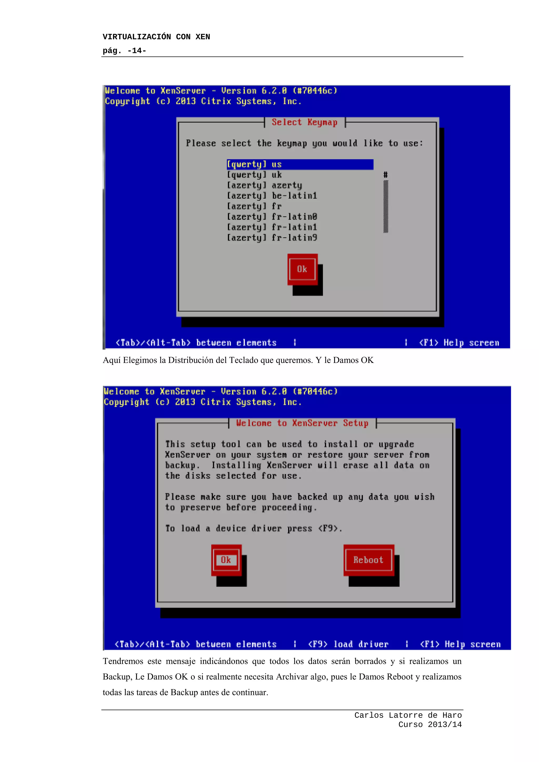 VIRTUALIZACIÓN CON XEN
pág. -14-
Carlos Latorre de Haro
Curso 2013/14
Aquí Elegimos la Distribución del Teclado que queremos. Y le Damos OK
Tendremos este mensaje indicándonos que todos los datos serán borrados y si realizamos un
Backup, Le Damos OK o si realmente necesita Archivar algo, pues le Damos Reboot y realizamos
todas las tareas de Backup antes de continuar.
 