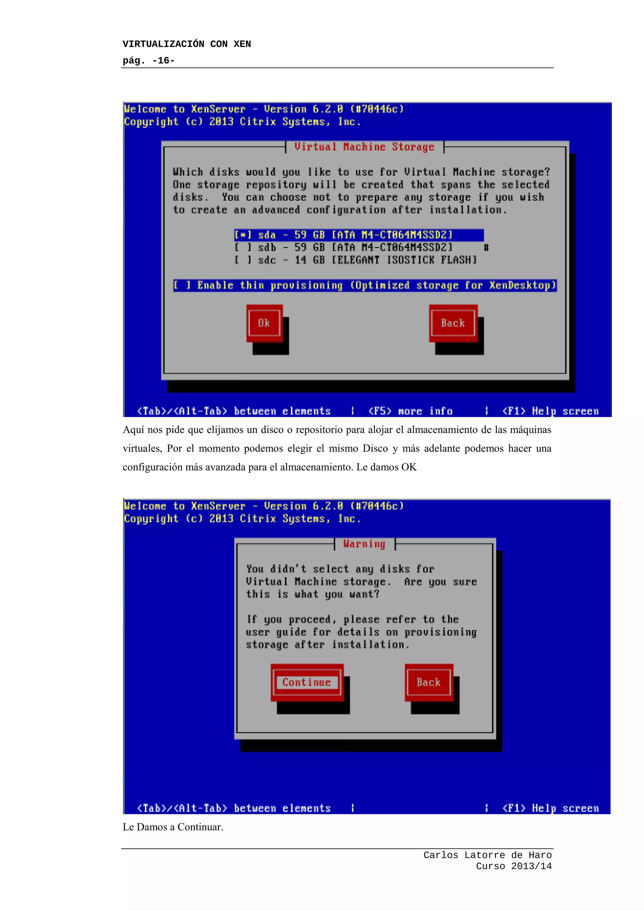 VIRTUALIZACIÓN CON XEN
pág. -16-
Carlos Latorre de Haro
Curso 2013/14
Aquí nos pide que elijamos un disco o repositorio para alojar el almacenamiento de las máquinas
virtuales, Por el momento podemos elegir el mismo Disco y más adelante podemos hacer una
configuración más avanzada para el almacenamiento. Le damos OK
Le Damos a Continuar.
 