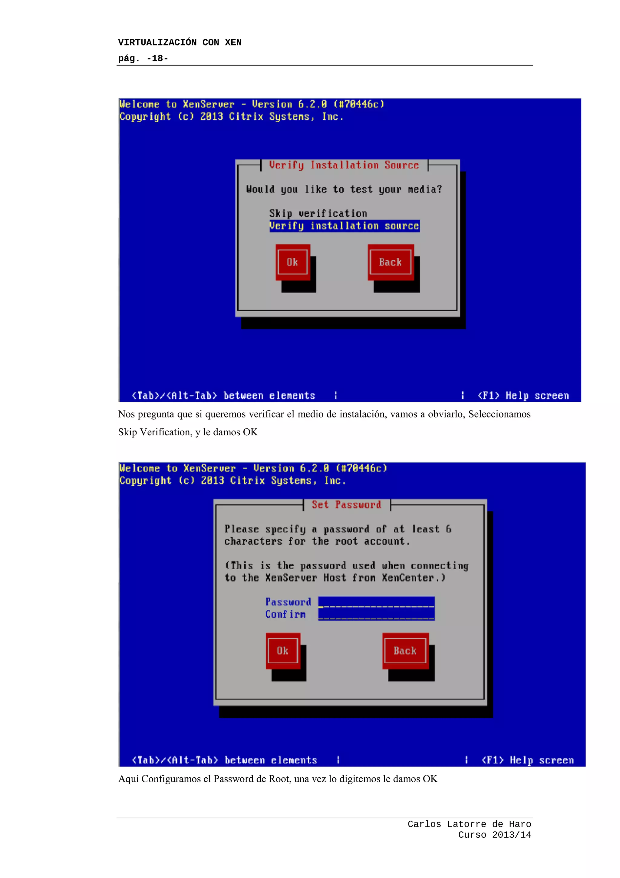 VIRTUALIZACIÓN CON XEN
pág. -18-
Carlos Latorre de Haro
Curso 2013/14
Nos pregunta que si queremos verificar el medio de instalación, vamos a obviarlo, Seleccionamos
Skip Verification, y le damos OK
Aquí Configuramos el Password de Root, una vez lo digitemos le damos OK
 