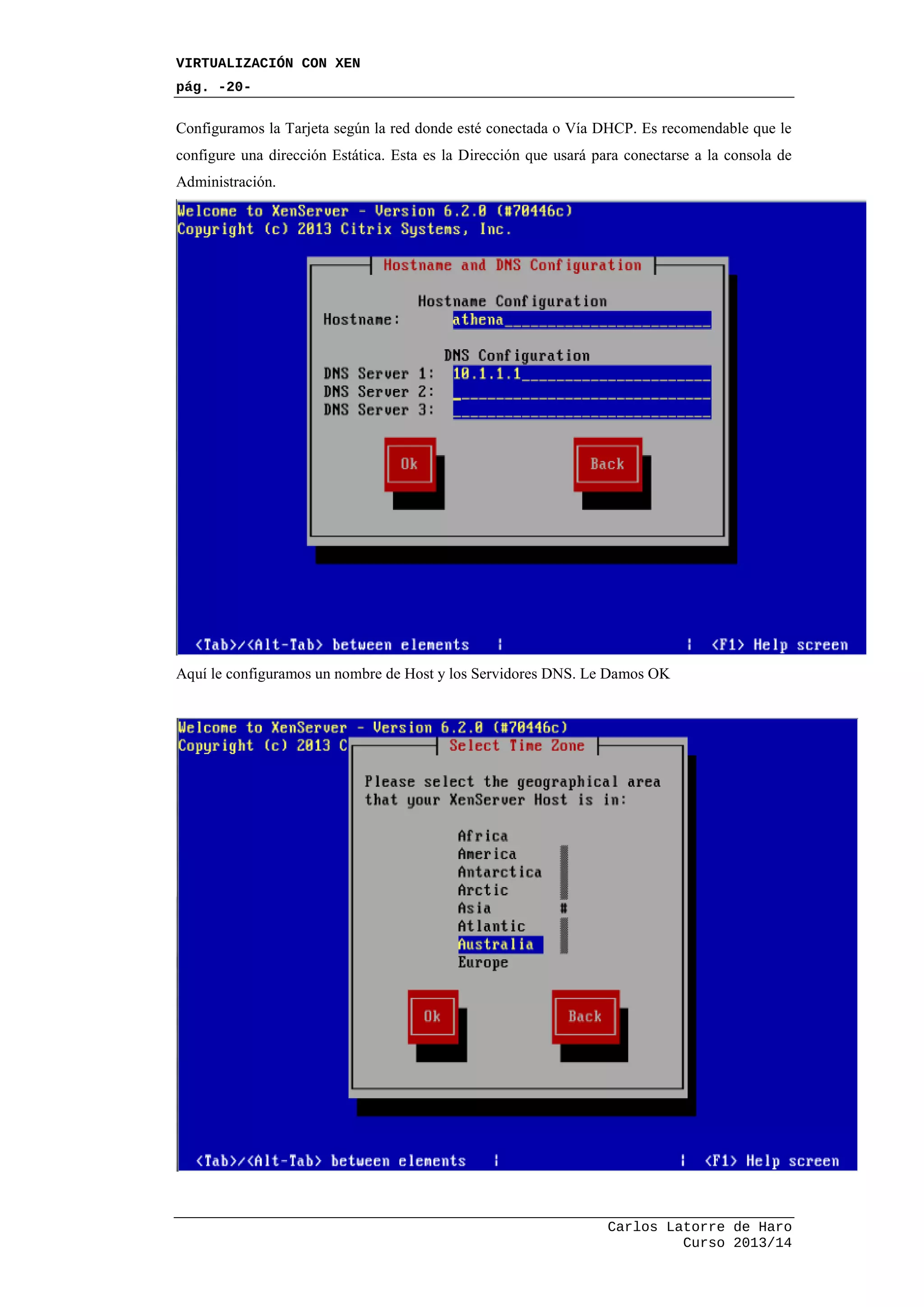 VIRTUALIZACIÓN CON XEN
pág. -20-
Carlos Latorre de Haro
Curso 2013/14
Configuramos la Tarjeta según la red donde esté conectada o Vía DHCP. Es recomendable que le
configure una dirección Estática. Esta es la Dirección que usará para conectarse a la consola de
Administración.
Aquí le configuramos un nombre de Host y los Servidores DNS. Le Damos OK
 