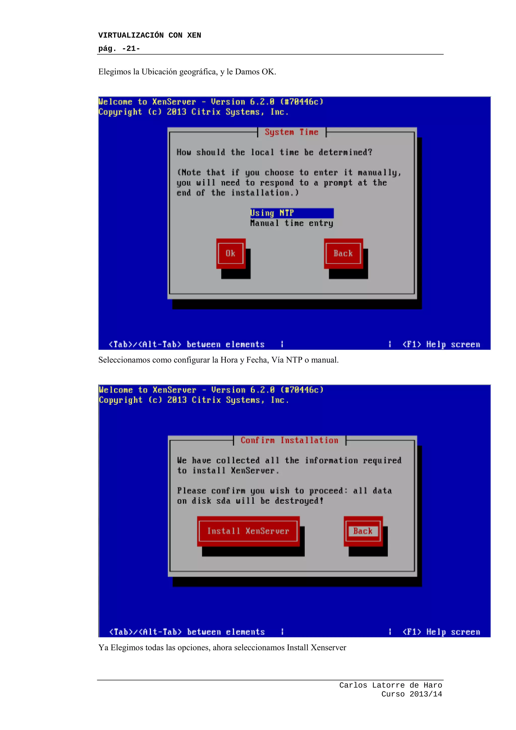 VIRTUALIZACIÓN CON XEN
pág. -21-
Carlos Latorre de Haro
Curso 2013/14
Elegimos la Ubicación geográfica, y le Damos OK.
Seleccionamos como configurar la Hora y Fecha, Vía NTP o manual.
Ya Elegimos todas las opciones, ahora seleccionamos Install Xenserver
 