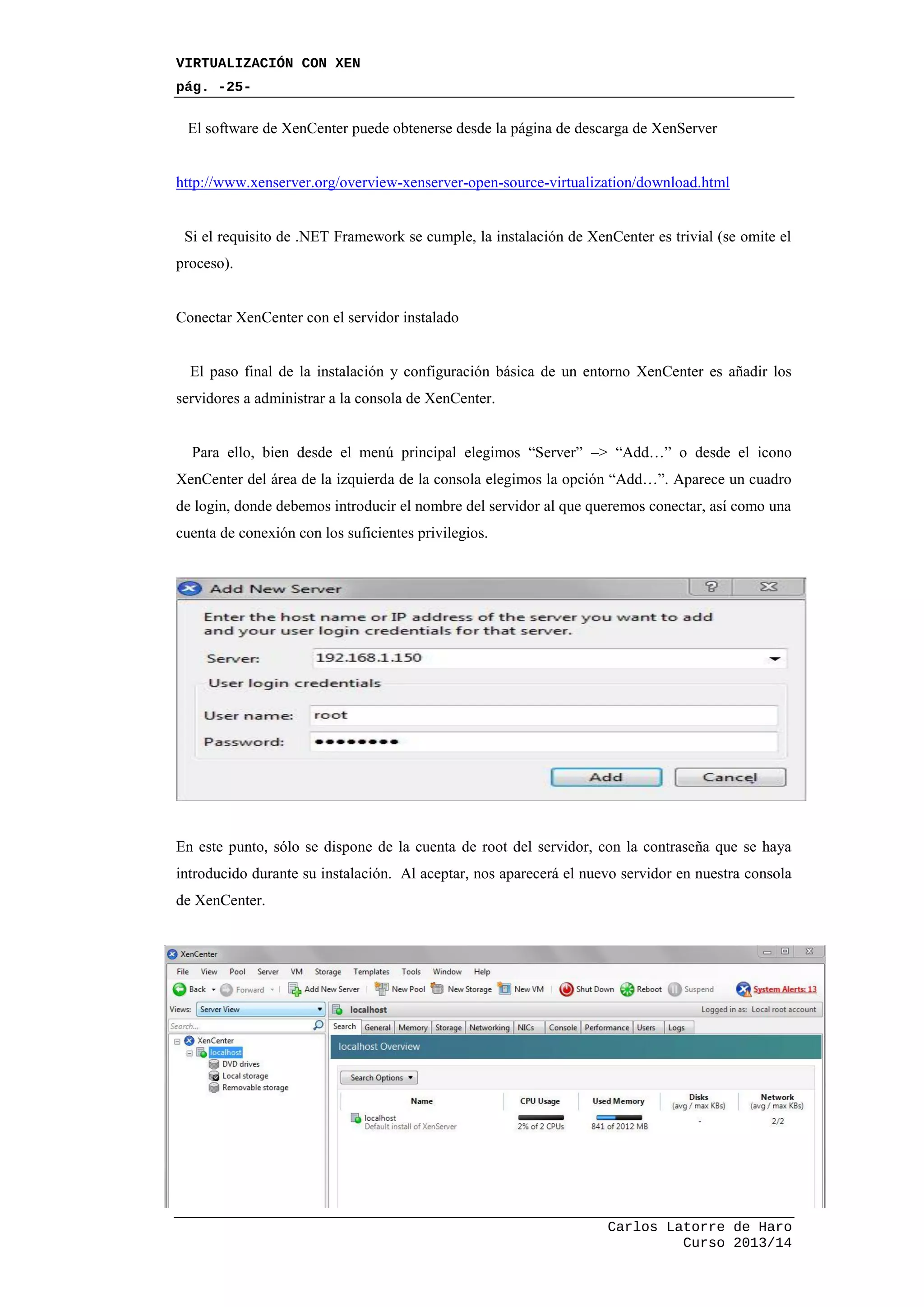VIRTUALIZACIÓN CON XEN
pág. -25-
Carlos Latorre de Haro
Curso 2013/14
El software de XenCenter puede obtenerse desde la página de descarga de XenServer
http://www.xenserver.org/overview-xenserver-open-source-virtualization/download.html
Si el requisito de .NET Framework se cumple, la instalación de XenCenter es trivial (se omite el
proceso).
Conectar XenCenter con el servidor instalado
El paso final de la instalación y configuración básica de un entorno XenCenter es añadir los
servidores a administrar a la consola de XenCenter.
Para ello, bien desde el menú principal elegimos “Server” –> “Add…” o desde el icono
XenCenter del área de la izquierda de la consola elegimos la opción “Add…”. Aparece un cuadro
de login, donde debemos introducir el nombre del servidor al que queremos conectar, así como una
cuenta de conexión con los suficientes privilegios.
En este punto, sólo se dispone de la cuenta de root del servidor, con la contraseña que se haya
introducido durante su instalación. Al aceptar, nos aparecerá el nuevo servidor en nuestra consola
de XenCenter.
 