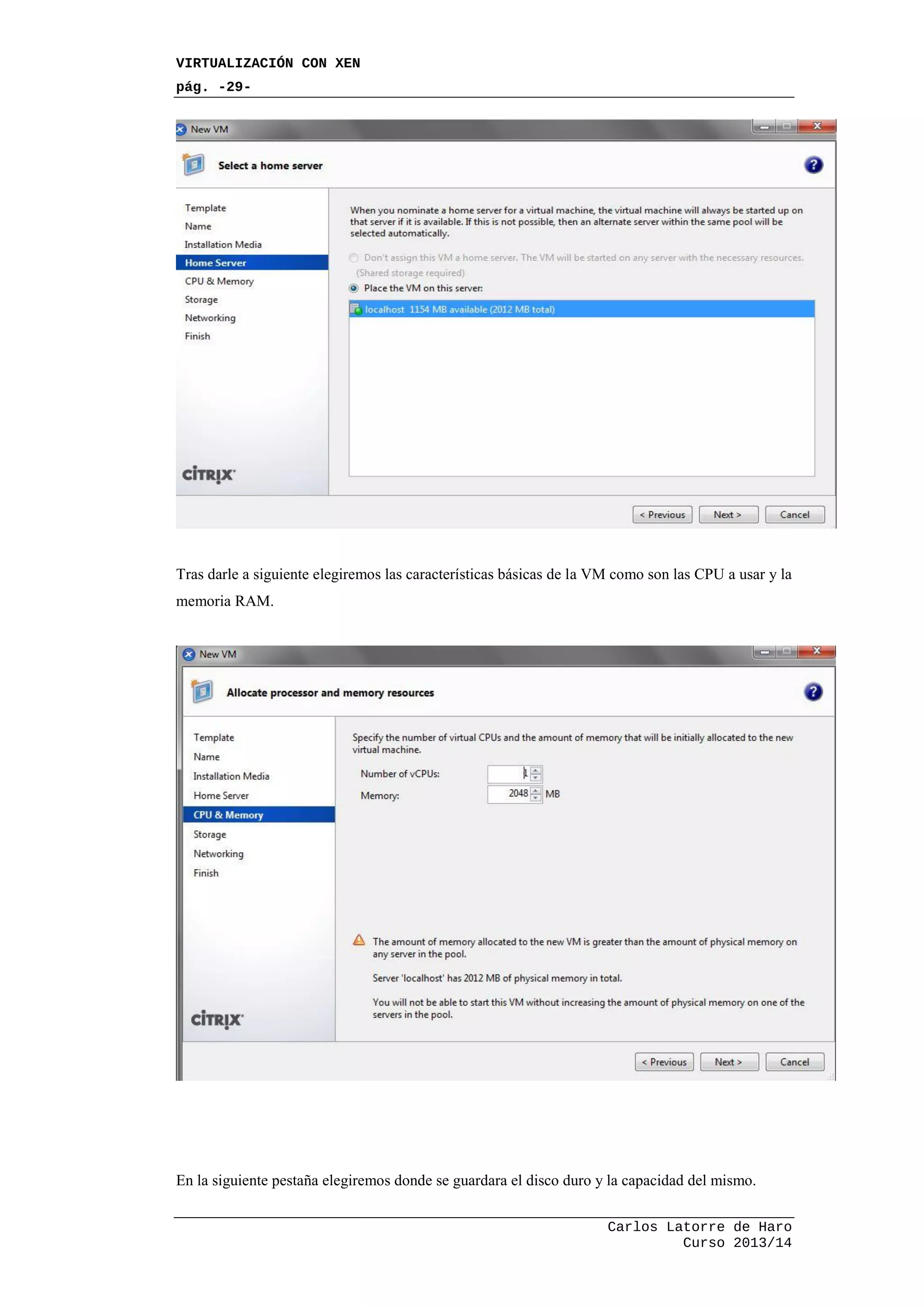 VIRTUALIZACIÓN CON XEN
pág. -29-
Carlos Latorre de Haro
Curso 2013/14
Tras darle a siguiente elegiremos las características básicas de la VM como son las CPU a usar y la
memoria RAM.
En la siguiente pestaña elegiremos donde se guardara el disco duro y la capacidad del mismo.
 