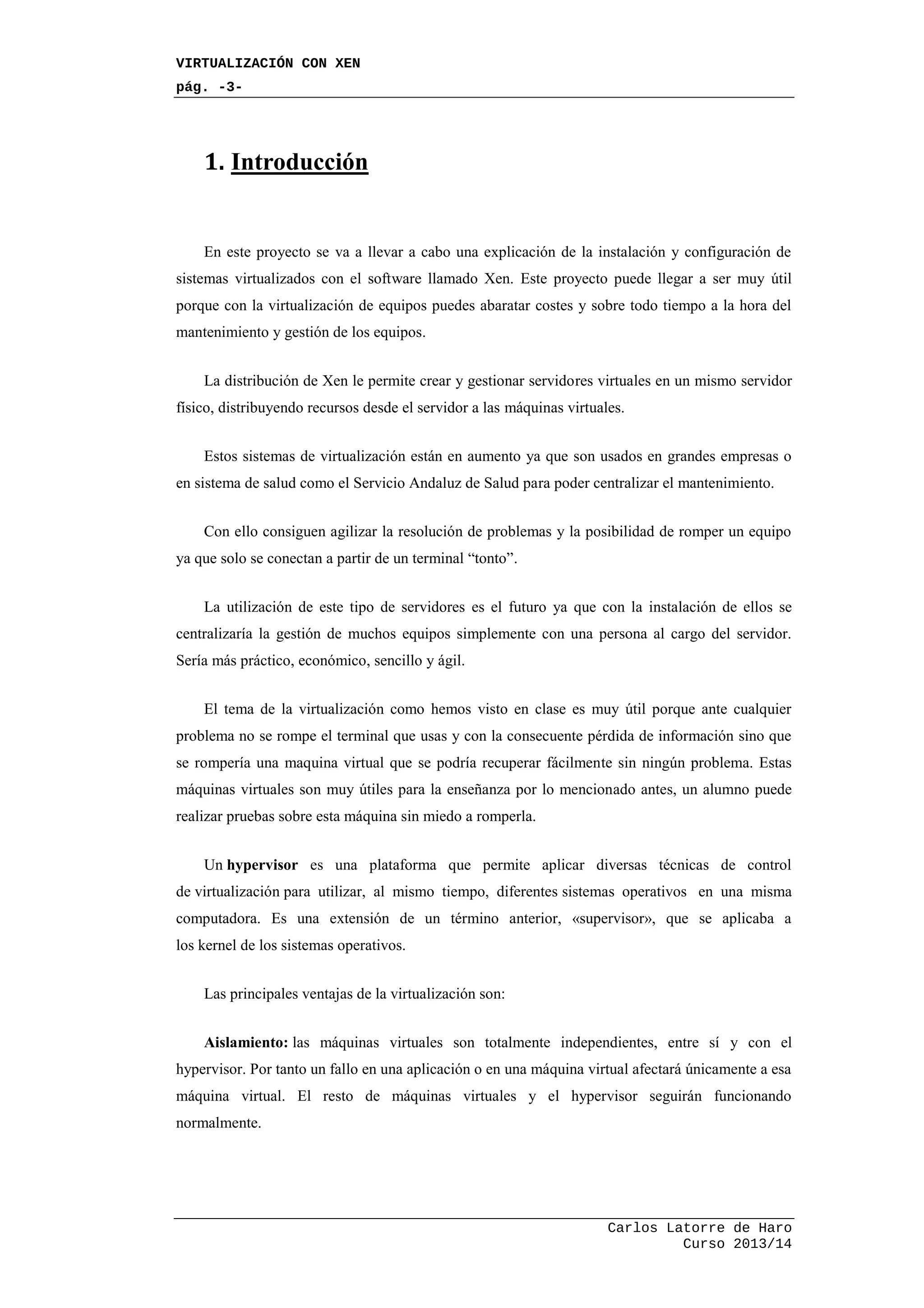 VIRTUALIZACIÓN CON XEN
pág. -3-
Carlos Latorre de Haro
Curso 2013/14
1. Introducción
En este proyecto se va a llevar a cabo una explicación de la instalación y configuración de
sistemas virtualizados con el software llamado Xen. Este proyecto puede llegar a ser muy útil
porque con la virtualización de equipos puedes abaratar costes y sobre todo tiempo a la hora del
mantenimiento y gestión de los equipos.
La distribución de Xen le permite crear y gestionar servidores virtuales en un mismo servidor
físico, distribuyendo recursos desde el servidor a las máquinas virtuales.
Estos sistemas de virtualización están en aumento ya que son usados en grandes empresas o
en sistema de salud como el Servicio Andaluz de Salud para poder centralizar el mantenimiento.
Con ello consiguen agilizar la resolución de problemas y la posibilidad de romper un equipo
ya que solo se conectan a partir de un terminal “tonto”.
La utilización de este tipo de servidores es el futuro ya que con la instalación de ellos se
centralizaría la gestión de muchos equipos simplemente con una persona al cargo del servidor.
Sería más práctico, económico, sencillo y ágil.
El tema de la virtualización como hemos visto en clase es muy útil porque ante cualquier
problema no se rompe el terminal que usas y con la consecuente pérdida de información sino que
se rompería una maquina virtual que se podría recuperar fácilmente sin ningún problema. Estas
máquinas virtuales son muy útiles para la enseñanza por lo mencionado antes, un alumno puede
realizar pruebas sobre esta máquina sin miedo a romperla.
Un hypervisor es una plataforma que permite aplicar diversas técnicas de control
de virtualización para utilizar, al mismo tiempo, diferentes sistemas operativos en una misma
computadora. Es una extensión de un término anterior, «supervisor», que se aplicaba a
los kernel de los sistemas operativos.
Las principales ventajas de la virtualización son:
Aislamiento: las máquinas virtuales son totalmente independientes, entre sí y con el
hypervisor. Por tanto un fallo en una aplicación o en una máquina virtual afectará únicamente a esa
máquina virtual. El resto de máquinas virtuales y el hypervisor seguirán funcionando
normalmente.
 