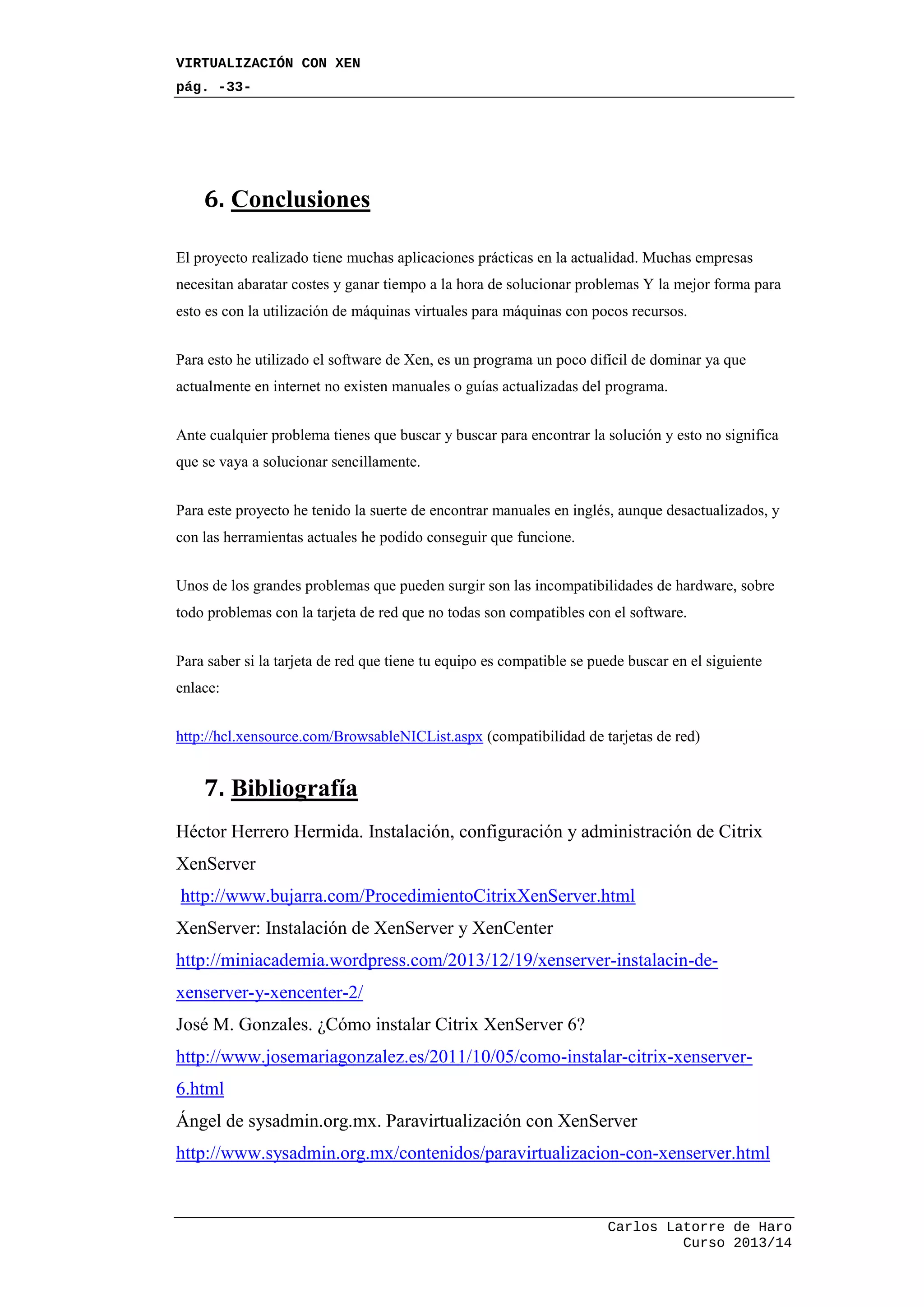 VIRTUALIZACIÓN CON XEN
pág. -33-
Carlos Latorre de Haro
Curso 2013/14
6. Conclusiones
El proyecto realizado tiene muchas aplicaciones prácticas en la actualidad. Muchas empresas
necesitan abaratar costes y ganar tiempo a la hora de solucionar problemas Y la mejor forma para
esto es con la utilización de máquinas virtuales para máquinas con pocos recursos.
Para esto he utilizado el software de Xen, es un programa un poco difícil de dominar ya que
actualmente en internet no existen manuales o guías actualizadas del programa.
Ante cualquier problema tienes que buscar y buscar para encontrar la solución y esto no significa
que se vaya a solucionar sencillamente.
Para este proyecto he tenido la suerte de encontrar manuales en inglés, aunque desactualizados, y
con las herramientas actuales he podido conseguir que funcione.
Unos de los grandes problemas que pueden surgir son las incompatibilidades de hardware, sobre
todo problemas con la tarjeta de red que no todas son compatibles con el software.
Para saber si la tarjeta de red que tiene tu equipo es compatible se puede buscar en el siguiente
enlace:
http://hcl.xensource.com/BrowsableNICList.aspx (compatibilidad de tarjetas de red)
7. Bibliografía
Héctor Herrero Hermida. Instalación, configuración y administración de Citrix
XenServer
http://www.bujarra.com/ProcedimientoCitrixXenServer.html
XenServer: Instalación de XenServer y XenCenter
http://miniacademia.wordpress.com/2013/12/19/xenserver-instalacin-de-
xenserver-y-xencenter-2/
José M. Gonzales. ¿Cómo instalar Citrix XenServer 6?
http://www.josemariagonzalez.es/2011/10/05/como-instalar-citrix-xenserver-
6.html
Ángel de sysadmin.org.mx. Paravirtualización con XenServer
http://www.sysadmin.org.mx/contenidos/paravirtualizacion-con-xenserver.html
 
