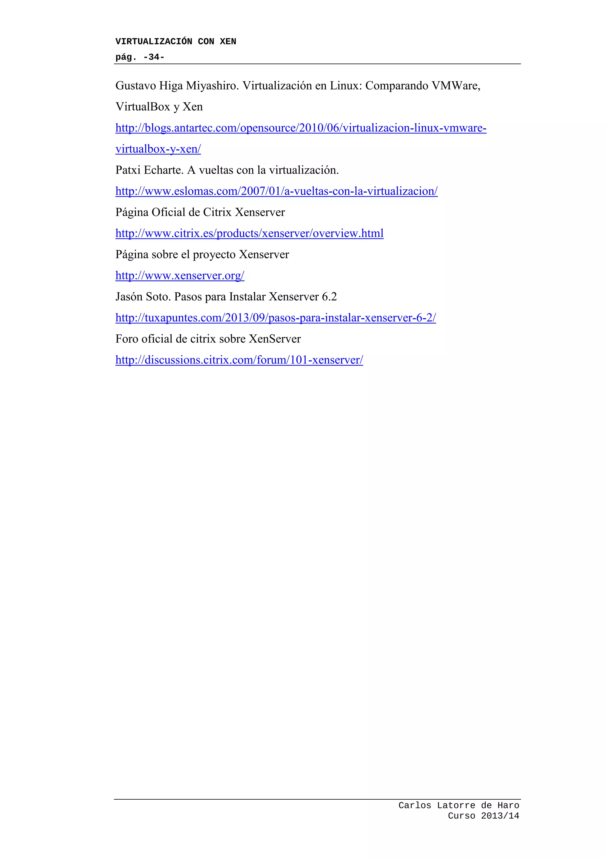 VIRTUALIZACIÓN CON XEN
pág. -34-
Carlos Latorre de Haro
Curso 2013/14
Gustavo Higa Miyashiro. Virtualización en Linux: Comparando VMWare,
VirtualBox y Xen
http://blogs.antartec.com/opensource/2010/06/virtualizacion-linux-vmware-
virtualbox-y-xen/
Patxi Echarte. A vueltas con la virtualización.
http://www.eslomas.com/2007/01/a-vueltas-con-la-virtualizacion/
Página Oficial de Citrix Xenserver
http://www.citrix.es/products/xenserver/overview.html
Página sobre el proyecto Xenserver
http://www.xenserver.org/
Jasón Soto. Pasos para Instalar Xenserver 6.2
http://tuxapuntes.com/2013/09/pasos-para-instalar-xenserver-6-2/
Foro oficial de citrix sobre XenServer
http://discussions.citrix.com/forum/101-xenserver/
 