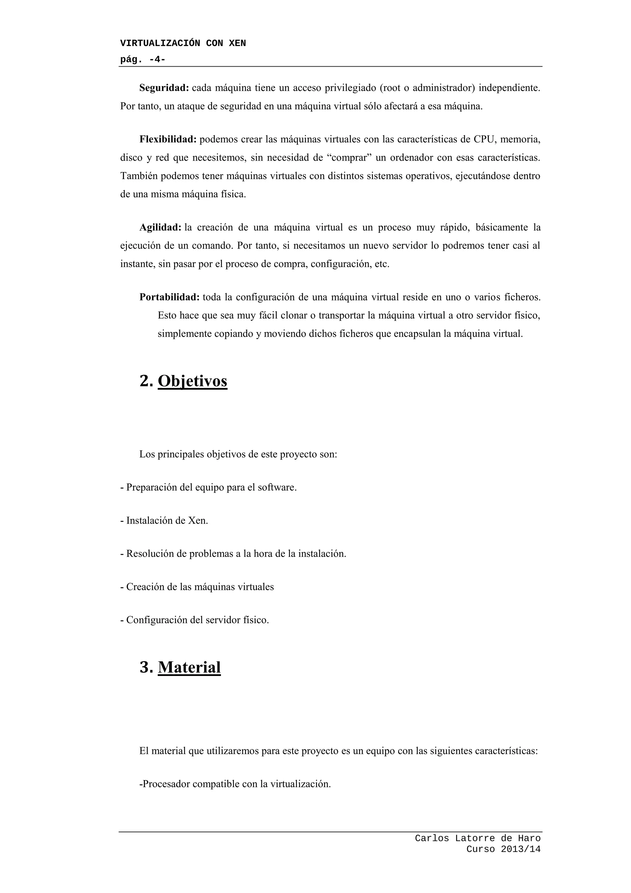 VIRTUALIZACIÓN CON XEN
pág. -4-
Carlos Latorre de Haro
Curso 2013/14
Seguridad: cada máquina tiene un acceso privilegiado (root o administrador) independiente.
Por tanto, un ataque de seguridad en una máquina virtual sólo afectará a esa máquina.
Flexibilidad: podemos crear las máquinas virtuales con las características de CPU, memoria,
disco y red que necesitemos, sin necesidad de “comprar” un ordenador con esas características.
También podemos tener máquinas virtuales con distintos sistemas operativos, ejecutándose dentro
de una misma máquina física.
Agilidad: la creación de una máquina virtual es un proceso muy rápido, básicamente la
ejecución de un comando. Por tanto, si necesitamos un nuevo servidor lo podremos tener casi al
instante, sin pasar por el proceso de compra, configuración, etc.
Portabilidad: toda la configuración de una máquina virtual reside en uno o varios ficheros.
Esto hace que sea muy fácil clonar o transportar la máquina virtual a otro servidor físico,
simplemente copiando y moviendo dichos ficheros que encapsulan la máquina virtual.
2. Objetivos
Los principales objetivos de este proyecto son:
- Preparación del equipo para el software.
- Instalación de Xen.
- Resolución de problemas a la hora de la instalación.
- Creación de las máquinas virtuales
- Configuración del servidor físico.
3. Material
El material que utilizaremos para este proyecto es un equipo con las siguientes características:
-Procesador compatible con la virtualización.
 