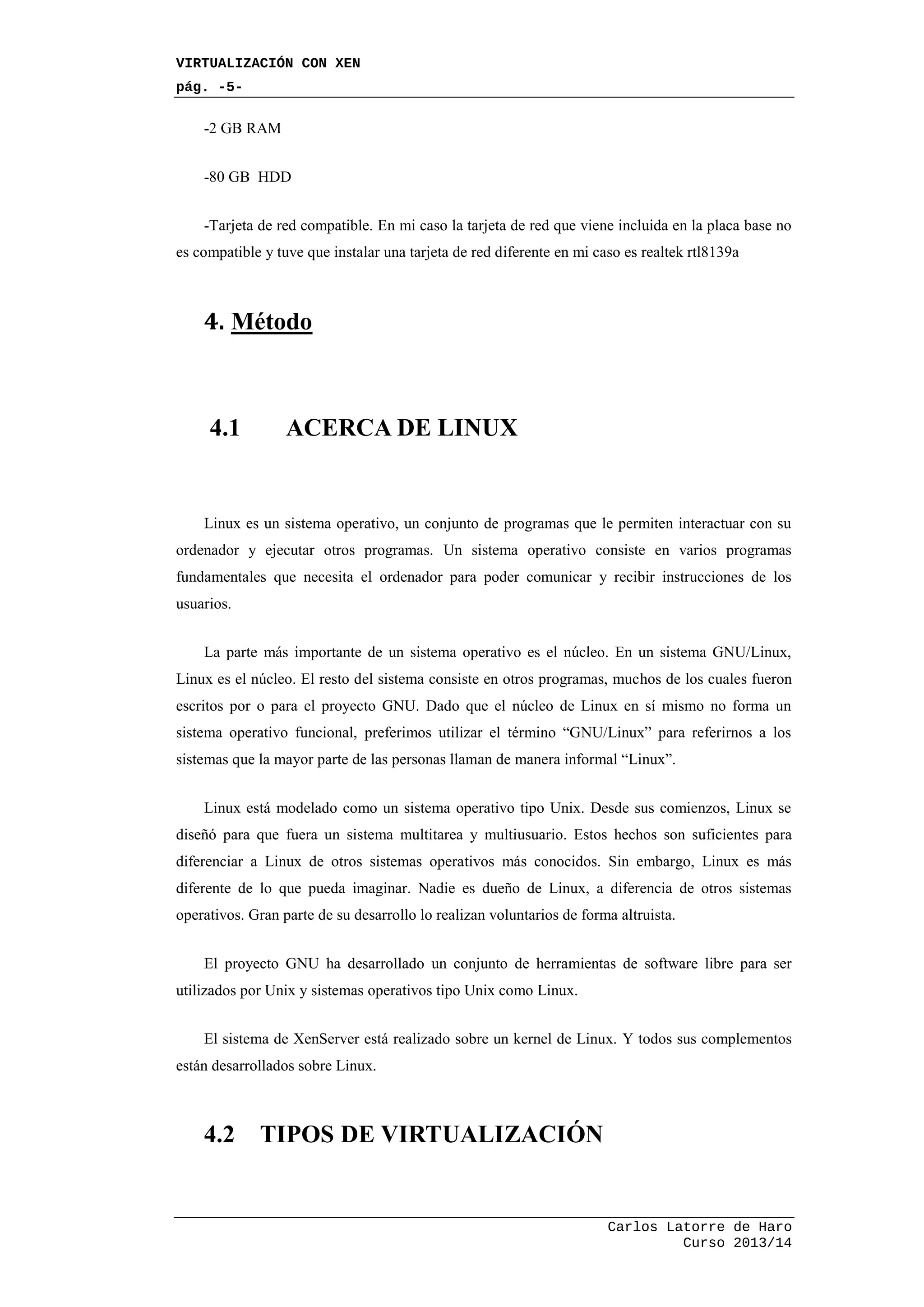 VIRTUALIZACIÓN CON XEN
pág. -5-
Carlos Latorre de Haro
Curso 2013/14
-2 GB RAM
-80 GB HDD
-Tarjeta de red compatible. En mi caso la tarjeta de red que viene incluida en la placa base no
es compatible y tuve que instalar una tarjeta de red diferente en mi caso es realtek rtl8139a
4. Método
4.1 ACERCA DE LINUX
Linux es un sistema operativo, un conjunto de programas que le permiten interactuar con su
ordenador y ejecutar otros programas. Un sistema operativo consiste en varios programas
fundamentales que necesita el ordenador para poder comunicar y recibir instrucciones de los
usuarios.
La parte más importante de un sistema operativo es el núcleo. En un sistema GNU/Linux,
Linux es el núcleo. El resto del sistema consiste en otros programas, muchos de los cuales fueron
escritos por o para el proyecto GNU. Dado que el núcleo de Linux en sí mismo no forma un
sistema operativo funcional, preferimos utilizar el término “GNU/Linux” para referirnos a los
sistemas que la mayor parte de las personas llaman de manera informal “Linux”.
Linux está modelado como un sistema operativo tipo Unix. Desde sus comienzos, Linux se
diseñó para que fuera un sistema multitarea y multiusuario. Estos hechos son suficientes para
diferenciar a Linux de otros sistemas operativos más conocidos. Sin embargo, Linux es más
diferente de lo que pueda imaginar. Nadie es dueño de Linux, a diferencia de otros sistemas
operativos. Gran parte de su desarrollo lo realizan voluntarios de forma altruista.
El proyecto GNU ha desarrollado un conjunto de herramientas de software libre para ser
utilizados por Unix y sistemas operativos tipo Unix como Linux.
El sistema de XenServer está realizado sobre un kernel de Linux. Y todos sus complementos
están desarrollados sobre Linux.
4.2 TIPOS DE VIRTUALIZACIÓN
 