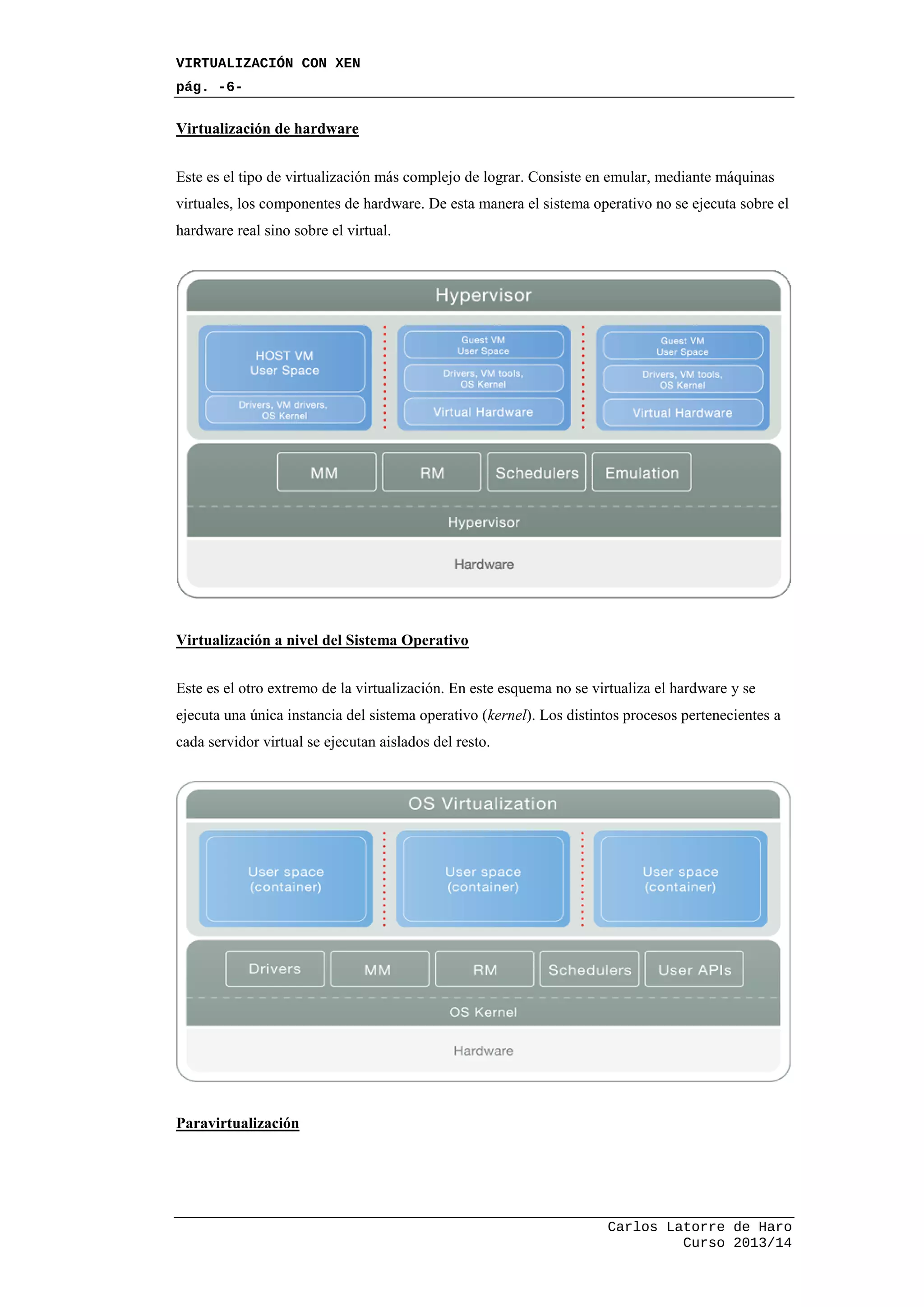 VIRTUALIZACIÓN CON XEN
pág. -6-
Carlos Latorre de Haro
Curso 2013/14
Virtualización de hardware
Este es el tipo de virtualización más complejo de lograr. Consiste en emular, mediante máquinas
virtuales, los componentes de hardware. De esta manera el sistema operativo no se ejecuta sobre el
hardware real sino sobre el virtual.
Virtualización a nivel del Sistema Operativo
Este es el otro extremo de la virtualización. En este esquema no se virtualiza el hardware y se
ejecuta una única instancia del sistema operativo (kernel). Los distintos procesos pertenecientes a
cada servidor virtual se ejecutan aislados del resto.
Paravirtualización
 