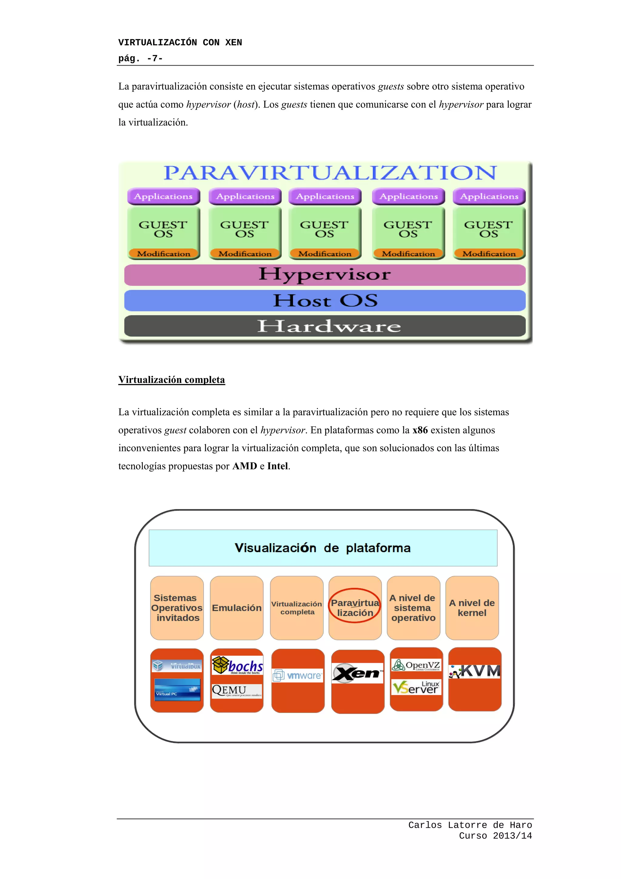 VIRTUALIZACIÓN CON XEN
pág. -7-
Carlos Latorre de Haro
Curso 2013/14
La paravirtualización consiste en ejecutar sistemas operativos guests sobre otro sistema operativo
que actúa como hypervisor (host). Los guests tienen que comunicarse con el hypervisor para lograr
la virtualización.
Virtualización completa
La virtualización completa es similar a la paravirtualización pero no requiere que los sistemas
operativos guest colaboren con el hypervisor. En plataformas como la x86 existen algunos
inconvenientes para lograr la virtualización completa, que son solucionados con las últimas
tecnologías propuestas por AMD e Intel.
 