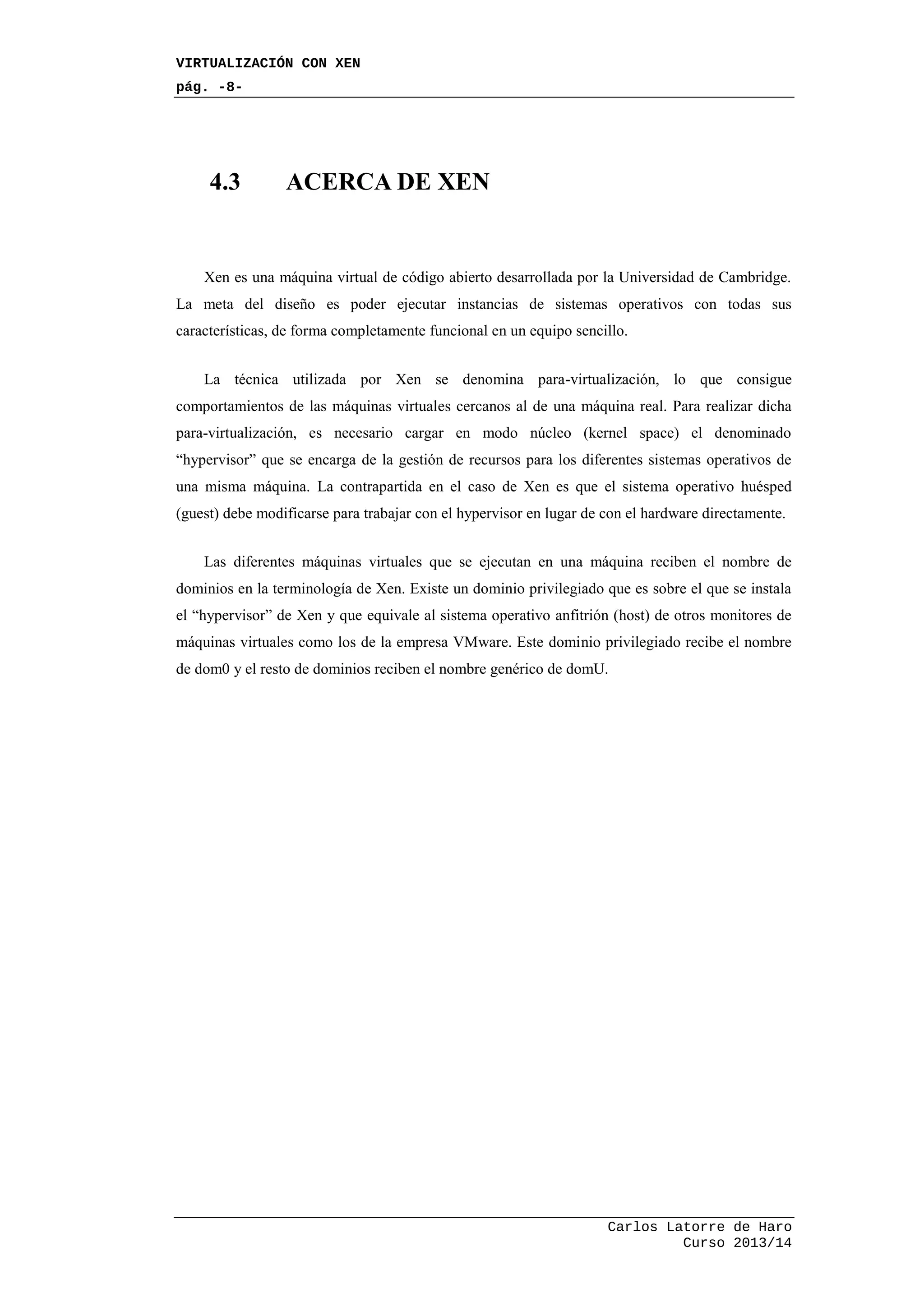 VIRTUALIZACIÓN CON XEN
pág. -8-
Carlos Latorre de Haro
Curso 2013/14
4.3 ACERCA DE XEN
Xen es una máquina virtual de código abierto desarrollada por la Universidad de Cambridge.
La meta del diseño es poder ejecutar instancias de sistemas operativos con todas sus
características, de forma completamente funcional en un equipo sencillo.
La técnica utilizada por Xen se denomina para-virtualización, lo que consigue
comportamientos de las máquinas virtuales cercanos al de una máquina real. Para realizar dicha
para-virtualización, es necesario cargar en modo núcleo (kernel space) el denominado
“hypervisor” que se encarga de la gestión de recursos para los diferentes sistemas operativos de
una misma máquina. La contrapartida en el caso de Xen es que el sistema operativo huésped
(guest) debe modificarse para trabajar con el hypervisor en lugar de con el hardware directamente.
Las diferentes máquinas virtuales que se ejecutan en una máquina reciben el nombre de
dominios en la terminología de Xen. Existe un dominio privilegiado que es sobre el que se instala
el “hypervisor” de Xen y que equivale al sistema operativo anfitrión (host) de otros monitores de
máquinas virtuales como los de la empresa VMware. Este dominio privilegiado recibe el nombre
de dom0 y el resto de dominios reciben el nombre genérico de domU.
 
