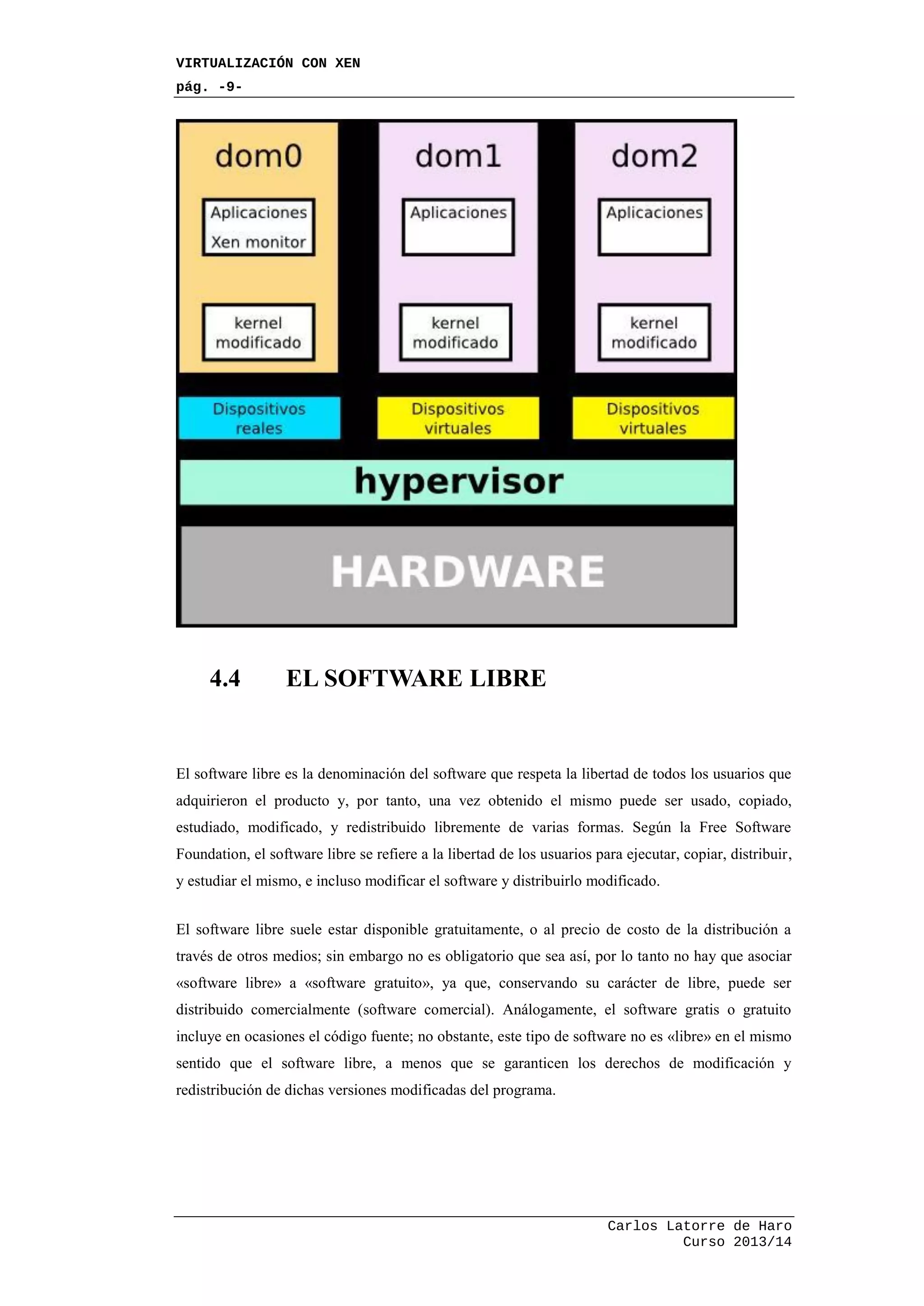 VIRTUALIZACIÓN CON XEN
pág. -9-
Carlos Latorre de Haro
Curso 2013/14
4.4 EL SOFTWARE LIBRE
El software libre es la denominación del software que respeta la libertad de todos los usuarios que
adquirieron el producto y, por tanto, una vez obtenido el mismo puede ser usado, copiado,
estudiado, modificado, y redistribuido libremente de varias formas. Según la Free Software
Foundation, el software libre se refiere a la libertad de los usuarios para ejecutar, copiar, distribuir,
y estudiar el mismo, e incluso modificar el software y distribuirlo modificado.
El software libre suele estar disponible gratuitamente, o al precio de costo de la distribución a
través de otros medios; sin embargo no es obligatorio que sea así, por lo tanto no hay que asociar
«software libre» a «software gratuito», ya que, conservando su carácter de libre, puede ser
distribuido comercialmente (software comercial). Análogamente, el software gratis o gratuito
incluye en ocasiones el código fuente; no obstante, este tipo de software no es «libre» en el mismo
sentido que el software libre, a menos que se garanticen los derechos de modificación y
redistribución de dichas versiones modificadas del programa.
 