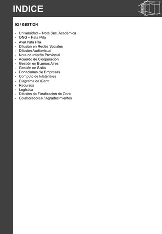 INDICE
93 / GESTION
- Universidad – Nota Sec. Académica
- ONG – Pata Pila
- Aval Pata Pila
- Difusión en Redes Sociales
- Difusión Audiovisual
- Nota de Interés Provincial
- Acuerdo de Cooperación
- Gestión en Buenos Aires
- Gestión en Salta
- Donaciones de Empresas
- Computo de Materiales
- Diagrama de Gantt
- Recursos
- Logística
- Difusión de Finalización de Obra
- Colaboradores / Agradecimientos
 