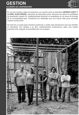 En uno de nuestros viajes concretamos una reunión junto al intendente SERGIO LEAVY Y
LA SRA. ELBA RODAS, secretaria de desarrollo social. Quienes nos dieron la posibilidad
de explicarles nuestro fin, solidarizándose abriendo un expediente en la mesa de entrada
de la municipalidad para brindarnos los materiales que nos hacían falta para concretar
nuestra construcción.
No solo fue un gusto para nosotros presenciar y recibir esas donaciones sino que también
el intendente nos visitaba a la obra cotidianamente haciéndonos saber que estaba
presente ante cualquier eventualidad que nos surgiera.
GESTION
ACUERDO DE COOPERACION
 