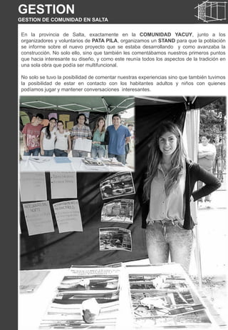 En la provincia de Salta, exactamente en la COMUNIDAD YACUY, junto a los
organizadores y voluntarios de PATA PILA, organizamos un STAND para que la población
se informe sobre el nuevo proyecto que se estaba desarrollando y como avanzaba la
construcción. No solo ello, sino que también les comentábamos nuestros primeros puntos
que hacia interesante su diseño, y como este reunía todos los aspectos de la tradición en
una sola obra que podía ser multifuncional.
No solo se tuvo la posibilidad de comentar nuestras experiencias sino que también tuvimos
la posibilidad de estar en contacto con los habitantes adultos y niños con quienes
podíamos jugar y mantener conversaciones interesantes.
GESTION
GESTION DE COMUNIDAD EN SALTA
 