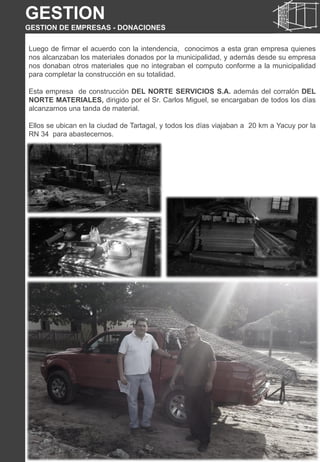 Luego de firmar el acuerdo con la intendencia, conocimos a esta gran empresa quienes
nos alcanzaban los materiales donados por la municipalidad, y además desde su empresa
nos donaban otros materiales que no integraban el computo conforme a la municipalidad
para completar la construcción en su totalidad.
Esta empresa de construcción DEL NORTE SERVICIOS S.A. además del corralón DEL
NORTE MATERIALES, dirigido por el Sr. Carlos Miguel, se encargaban de todos los días
alcanzarnos una tanda de material.
Ellos se ubican en la ciudad de Tartagal, y todos los días viajaban a 20 km a Yacuy por la
RN 34 para abastecernos.
GESTION
GESTION DE EMPRESAS - DONACIONES
 