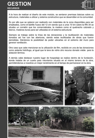 A la hora de realizar el diseño de este modulo, se sentaron premisas básicas sobre su
estructura, materiales a utilizar y sistema constructivo que se desarrollan en la comunidad.
Es por ello que se optaron por realizarlo con materiales de la zona disponibles para ser
empleados, como el ladrillo hueco del 12 cm siendo que a unos 10 km sobre la RN 34 se
situaba un corralón que los comercializaba, la madera como el quebracho colorado y
blanco, maderas duras para ser utilizadas en el sistema estructural.
Siempre se trabajo sobre la línea de las donaciones y la reutilización de materiales
donados así fue con las aberturas, siendo estas reutilizadas de obras que fueron
demolidas. Dándonos la posibilidad de poder ubicarlas en el extremo del muro para
generar ventilación.
Otro caso que cabe mencionar es la utilización de film, recibido en una de las donaciones
como aislante hidrófugo, al igual que la lana de vidrio otro recurso donado viable para la
aislación térmica.
A demás cabe destacar nuestro lugar de hospedaje se realizo dentro de la fundación,
donde trataba de un cuarto para voluntarios situado en el mismo terreno de la obra,
permitiéndonos a nosotros un mejor rendimiento en el tiempo de permanecer en la obra.
GESTION
RECURSOS
 