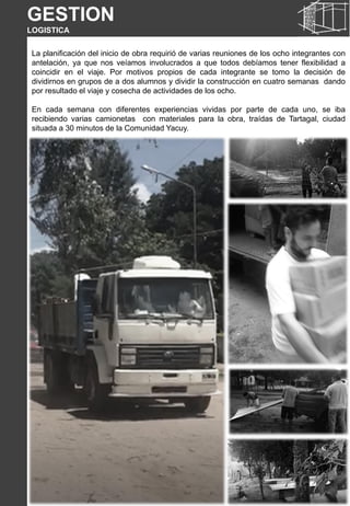 La planificación del inicio de obra requirió de varias reuniones de los ocho integrantes con
antelación, ya que nos veíamos involucrados a que todos debíamos tener flexibilidad a
coincidir en el viaje. Por motivos propios de cada integrante se tomo la decisión de
dividirnos en grupos de a dos alumnos y dividir la construcción en cuatro semanas dando
por resultado el viaje y cosecha de actividades de los ocho.
En cada semana con diferentes experiencias vividas por parte de cada uno, se iba
recibiendo varias camionetas con materiales para la obra, traídas de Tartagal, ciudad
situada a 30 minutos de la Comunidad Yacuy.
GESTION
LOGISTICA
 