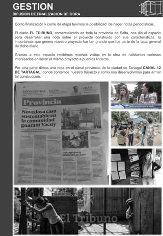 Como finalización y cierre de etapa tuvimos la posibilidad de hacer notas periodísticas.
El diario EL TRIBUNO, comercializado en toda la provincia de Salta, nos dio el espacio
para desarrollar una nota sobre el proyecto construido con sus características, la
importancia que genero nuestro proyecto fue tan grande que fue parte de la tapa general
de dicho diario.
Gracias a este espacio recibimos muchas visitas en la obra de habitantes curiosos
interesados en llevar el mismo proyecto a pueblos linderos.
Por otra parte dimos una nota en el canal provincial de la ciudad de Tartagal CANAL 12
DE TARTAGAL, donde contamos nuestro trayecto y como nos desenvolvimos para armar
tal construcción.
GESTION
DIFUSION DE FINALIZACION DE OBRA
 