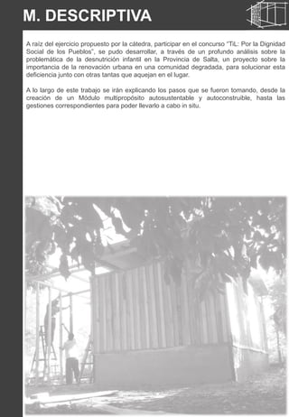 A raíz del ejercicio propuesto por la cátedra, participar en el concurso “TiL: Por la Dignidad
Social de los Pueblos”, se pudo desarrollar, a través de un profundo análisis sobre la
problemática de la desnutrición infantil en la Provincia de Salta, un proyecto sobre la
importancia de la renovación urbana en una comunidad degradada, para solucionar esta
deficiencia junto con otras tantas que aquejan en el lugar.
A lo largo de este trabajo se irán explicando los pasos que se fueron tomando, desde la
creación de un Módulo multipropósito autosustentable y autoconstruible, hasta las
gestiones correspondientes para poder llevarlo a cabo in situ.
M. DESCRIPTIVA
 