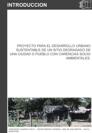PROYECTO PARA EL DESARROLLO URBANO
SUSTENTABLE DE UN SITIO DEGRADADO DE
UNA CIUDAD O PUEBLO CON CARENCIAS SOCIO
AMBIENTALES.
COMUNIDAD GUARANI YACUY – DEPARTAMENTO GENERAL JOSE DE SAN MARTIN – SALTA –
ARGENTINA
INTRODUCCION
 