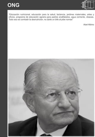 22
“Educación nutricional, educación para la salud, lactancia, jardines maternales, artes y
oficios, programa de educación agraria para padres analfabetos, agua corriente, cloacas.
Todo eso es combatir la desnutrición, no darle un bife al pibe nomas”
Abel Albino
ONG
 